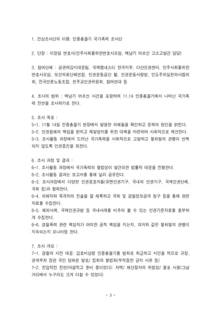 - 3 -
1. 진상조사단의 이름: 민중총궐기 국가폭력 조사단
2. 단장 : 이정일 변호사(민주사회를위한변호사모임, 백남기 어르신 고소고발건 담당)
3. 참여단체 : 공권력감시대응팀, 국제앰네스티 한국지부, 다산인권센터, 민주사회를위한
변호사모임, 보건의료단체연합, 인권운동공간 활, 인권운동사랑방, 인도주의실천의사협의
회, 전국언론노동조합, 천주교인권위원회, 참여연대 등
4. 조사의 범위 : 백남기 어르신 사건을 포함하여 11.14 민중총궐기에서 나타난 국가폭
력 전반을 조사하기로 한다.
5. 조사 목표 :
5-1. 11월 14일 민중총궐기 현장에서 발생한 피해들을 확인하고 문제의 원인을 밝힌다.
5-2. 인권침해의 책임을 밝히고 재발방지를 위한 대책을 마련하여 사회적으로 제안한다.
5-3. 조사활동 과정에서 드러난 국가폭력을 사회적으로 고발하고 불처벌의 관행이 반복
되지 않도록 인권증진을 꾀한다.
6. 조사 과정 및 결과 :
6-1. 조사활동 과정에서 국가폭력의 불법성이 발견되면 법률적 대응을 진행한다.
6-2. 조사활동 결과는 보고서를 통해 널리 공유한다.
6-3. 조사과정에서 다양한 인권옹호자들(유엔인권기구, 국내외 인권기구, 국제인권단체,
국회 등)과 협력한다.
6-4. 피해자와 목격자의 진술을 잘 채록하고 국회 및 경찰정보공개 청구 등을 통해 관련
자료를 수집한다.
6-5. 해외사례, 국제인권규범 등 국내사례를 비추어 볼 수 있는 인권기준자료를 풍부하
게 수집한다.
6-6. 경찰폭력 관련 책임자가 어떠한 공적 책임을 지는지, 과거와 같은 불처벌의 관행이
지속되는지 모니터링 한다.
7. 조사 개요 :
7-1. 경찰의 사전 대응: 갑호비상령 민중총궐기를 범죄로 취급하고 시민을 적으로 규정,
관계부처 장관 국민 담화문 발표/ 집회의 불법화(부적절한 금지 사유 등)
7-2. 진압작전 전반(마음먹고 준비 중이었다): 차벽/ 해산절차의 위법성/ 물포 사용(그날
거리에서 누구라도 크게 다칠 수 있었다)
 