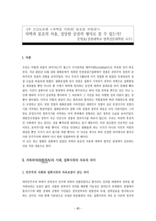 - 40 -
2부 긴급토론회 <차벽을 거둬라! 물포를 치워라!>
차벽과 물포의 사용, 정당한 공권력 행사로 볼 수 있는가?
문병효(강원대학교 법학전문대학원 교수)
I. 서론
우리는 어떻게 괴물이 되어가는가? 홉즈가 국가권력을 레비아탄(Leviathan)으로 비유한 것이 떠오
른다. 지난 2015년 11월 14일 광화문에서 개최된 민중총궐기집회에서 경찰은 권위주의 정권의 권
위주의적 경찰의 전형을 보여주었다. 아니 우리가 7,80년대 이미 경험한 바 있었던 독재정권의 경
찰 모습을 떠올리게 하였다. 광화문집회 당시 경찰은 집회가 시작되기 전부터 차벽으로 집회현장
을 에워쌌을 뿐만 아니라 쌀 수매가 하락에 항의하는 농민에 대하여 물대포를 쏘아 중태에 빠트
렸다. 시민이 집회시위 도중 현장에서 폭력을 휘두른다고 하여 직접 폭력을 휘두른 것도 아닌 노
인에 대하여 국가가 공권력을 행사하여 그 자리에서 그 시민을 바로 처벌한 것과 다름이 없는 상
황이 벌어졌다. 아무리 처벌의 대상이 되는 범죄자라 할지라도 적법절차에 따라 처벌하도록 헌법
은 규정하고 있다. 당일 경찰의 광화문집회 시위진압은 대한민국 경찰이 실로 문명국가의 경찰이
기를 거부하는 현장이었다. 광화문에서의 집회 이후 경찰과 정부의 대응은 더욱 가관이었다. 그야
말로 문명국가의 정부이기를 거부하는 마치 폭력배의 전형과도 같은 정부의 모습을 보여주었다.
대한민국경찰과 정부가 지금 선진국의 경찰과 정부이기를 바라지 않는다. 우리는 여전히 후진적
인 사회에서 살고 있다는 것을 뼈저리게 체감하고 있기 때문이다. 다만 최소한의 인간적인 모습
이라도 보여주기를 바랄 뿐이다. 국민을 안전하고 평화롭게 하는 국가가 아니라 국민적 저항의
대상일 뿐인 국가가 되지 않기를 바랄 뿐이다. 이 사건을 계기로 하여 진정한 의미에서의 법치국
가와 민주주의에 대하여 다시 한번 성찰하여야 할 때이다.
이 글은 최근 광화문 집회에서 있었던 차벽과 물포의 사용에 대하여 법적인 관점에서 검토하는
것을 주된 내용으로 한다.
II. 지록위마(指鹿爲馬
지록위마
)의 시대, 집회시위의 자유의 의미
1. 민주주의 사회와 집회시위의 자유보장이 갖는 의미
대의민주주의 하에서 권력자가 선거에 의하여 선출되었다고 할지라도 민의를 대변하여 권력을 행
사하리라는 보장은 없다. 선출된 권력자가 민의를 배반할 가능성은 얼마든지 존재한다. 헌법에서
통치기구에 대한 견제와 균형의 수단들은 정치권력자의 일방성과 독재, 권력남용을 방지하고자
하는 것이다. 이와 함께 기본권으로 규정된 언론출판의 자유, 집회시위의 자유 등 이른바 정치적
 