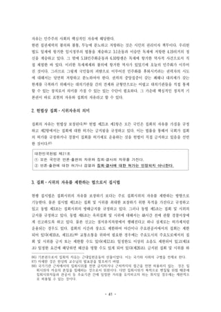 - 41 -
자유는 민주주의 사회의 핵심적인 자유에 해당한다.
한편 집권세력의 불의와 불통, 무능에 분노하고 저항하는 것은 시민의 권리이자 책무이다. 우리헌
법도 일제에 항거한 임시정부의 법통을 계승하고 3.1운동과 이승만 독재에 저항한 4.19의거의 정
신을 계승하고 있다. 그 밖에 5.18민주화운동과 6.10항쟁은 독재에 항거한 역사적 사건으로서 직
접 체험한 바 있다. 이러한 독재체제와 불의에 항거한 역사가 있었기에 오늘의 민주화가 이루어
진 것이다. 그러므로 그렇게 국민들의 피땀으로 이루어진 민주화를 후퇴시키려는 권력자의 시도
에 대해서는 당연히 저항하고 분노하여야 한다. 권력의 중앙집중이 갖는 폐해나 대의제가 갖는
한계를 극복하기 위해서는 대의기관들 간의 견제와 균형만으로는 어렵고 대의기관들을 직접 통제
할 수 있는 장치로서 의미를 가질 수 있는 있는 수단이 필요하다. 그 가운데 핵심적인 정치적 기
본권이 바로 표현의 자유와 집회의 자유라고 할 수 있다.
2. 헌법상 집회·시위자유의 의미
집회의 자유는 헌법상 보장된다.86) 헌법 제21조 제1항은 모든 국민은 집회의 자유를 가짐을 규정
하고 제2항에서는 집회에 대한 허가는 금지됨을 규정하고 있다. 이는 법률을 통해서 국회가 집회
의 허가를 규정하거나 경찰이 집회를 허가제로 운용하는 것을 헌법이 직접 금지하고 있음을 선언
한 것이다.87)
대한민국헌법 제21조
① 모든 국민은 언론·출판의 자유와 집회·결사의 자유를 가진다.
② 언론·출판에 대한 허가나 검열과 집회·결사에 대한 허가는 인정되지 아니한다.
3. 집회·시위의 자유를 제한하는 법으로서 집시법
현행 집시법은 집회시위의 자유를 보장하기 보다는 주로 집회시위의 자유를 제한하는 방향으로
기능한다. 물론 집시법 제1조는 집회 및 시위를 최대한 보장하기 위한 목적을 가진다고 규정하고
있고 동법 제3조는 집회시위의 방해금지를 규정하고 있다. 그러나 동법 제5조는 집회 및 시위의
금지를 규정하고 있다. 동법 제6조는 옥외집회 및 시위에 대해서는 48시간 전에 관할 경찰서장에
게 신고하도록 하고 있다. 물론 신고는 질서유지차원에서 행해진다고 하나 실제로는 허가제처럼
운용되는 경우도 있다. 집회의 시간과 장소도 제한하여 야간이나 주요관공서에서의 집회는 제한
되어 있다(제10조, 제11조).88) 교통소통을 위하여 필요한 경우에는 주요도시의 주요도로에서의 집
회 및 시위를 금지 또는 제한할 수도 있다(제12조). 일정한도 이상의 소음도 제한되어 있고(제14
조) 일정한 요건에 해당하면 해산을 명할 수도 있게 되어 있다(제20조). 금지된 집회 및 시위를 하
86) 기본권으로서 집회의 자유는 근대입헌운동의 산물이었다. 이는 국가와 사회의 구별을 전제로 한다.
87) 자세한 것은 한상희 교수님의 발표문을 참조하기 바람.
88) 국가기관 근처에서의 집회시위를 전면 금지하거나 근처까지의 접근을 전면 허용하지 않는 것은 집
회시위의 자유의 본질을 침해하는 것으로서 위헌이다. 다만 집회시위가 폭력으로 변질될 위험 때문에
집회시위자들과 관공서 등 주요기관 간에 일정한 거리를 유지하고자 하는 취지일 경우에는 제한적으
로 허용될 수 있는 것이다.
 