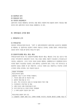 - 44 -
경찰관 직무집행법
제2조(직무의 범위)
경찰관은 다음 각 호의 직무를 수행한다.
1. 국민의 생명·신체 및 재산의 보호
2. 범죄의 예방·진압 및 수사
3. 경비, 주요 인사(인사) 경호 및 대간첩·대테러 작전 수행
4. 치안정보의 수집·작성 및 배포
5. 교통 단속과 교통 위해(위해)의 방지
6. 외국 정부기관 및 국제기구와의 국제협력
7. 그 밖에 공공의 안녕과 질서 유지
제5조(위험 발생의 방지 등)
① 경찰관은 사람의 생명 또는 신체에 위해를 끼치거나 재산에 중대한 손해를 끼칠 우
(2) 경찰책임의 원칙
(3) 경찰공공의 원칙
(4) 기본권의 본질침해금지
집회시위의 자유를 제한한다고 할지라도 헌법 제37조 제2항에 따라 법률에 의하여 기본권을 제한
하여야 하며 집회시위의 자유의 본질을 침해해서는 안 된다.
IV. 차벽사용의 근거와 한계
1. 차벽설치의 근거
(1) 차벽운용지침
경찰청의 차벽운용지침에 따르면, ‘차벽’은 집회시위현장에서 집회시위를 보호하거나 불법행위
를 예방하는 등 경찰목적을 달성하기 위하여 차량으로 설치하는 경계를 말한다. 차벽운용지침은
경찰청 내부의 지침일 뿐 법적인 위임근거가 없다.
(2) 경찰관직무집행법 제2조, 제5조, 제6조
차벽운용지침에 따르면 우선 경찰관직무집행법 제2조와 제5조, 제6조를 근거로 들고 있으나 이들
규정은 직무규범이지 권한규범이 아니다. 이들 규정은 대체로 개괄적 수권조항의 근거조항으로서
거론되는 조항들이다. 그러나 국민의 자유와 권리를 제한하는 침해행정으로서 경찰행정에 있어서
이러한 개괄적 수권조항을 인정하는 것에 대하여는 신중하여야 한다. 우리는 이미 역사적으로 경
찰권력의 남용을 경험한 바 있기 때문이다. 그러므로 아래와 같은 개괄적이고 추상적인 규정에
근거하여 차벽을 설치하는 것은 허용되지 않는다.
 