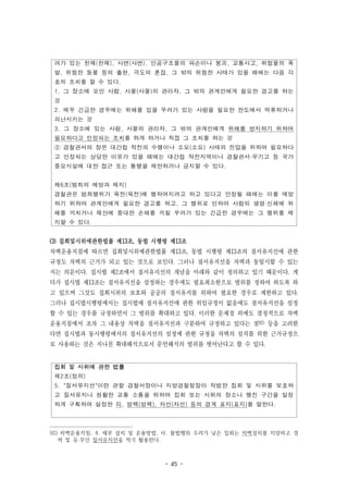 - 45 -
려가 있는 천재(천재), 사변(사변), 인공구조물의 파손이나 붕괴, 교통사고, 위험물의 폭
발, 위험한 동물 등의 출현, 극도의 혼잡, 그 밖의 위험한 사태가 있을 때에는 다음 각
호의 조치를 할 수 있다.
1. 그 장소에 모인 사람, 사물(사물)의 관리자, 그 밖의 관계인에게 필요한 경고를 하는
것
2. 매우 긴급한 경우에는 위해를 입을 우려가 있는 사람을 필요한 한도에서 억류하거나
피난시키는 것
3. 그 장소에 있는 사람, 사물의 관리자, 그 밖의 관계인에게 위해를 방지하기 위하여
필요하다고 인정되는 조치를 하게 하거나 직접 그 조치를 하는 것
② 경찰관서의 장은 대간첩 작전의 수행이나 소요(소요) 사태의 진압을 위하여 필요하다
고 인정되는 상당한 이유가 있을 때에는 대간첩 작전지역이나 경찰관서·무기고 등 국가
중요시설에 대한 접근 또는 통행을 제한하거나 금지할 수 있다.
제6조(범죄의 예방과 제지)
경찰관은 범죄행위가 목전(목전)에 행하여지려고 하고 있다고 인정될 때에는 이를 예방
하기 위하여 관계인에게 필요한 경고를 하고, 그 행위로 인하여 사람의 생명·신체에 위
해를 끼치거나 재산에 중대한 손해를 끼칠 우려가 있는 긴급한 경우에는 그 행위를 제
지할 수 있다.
집회 및 시위에 관한 법률
제2조(정의)
5. "질서유지선"이란 관할 경찰서장이나 지방경찰청장이 적법한 집회 및 시위를 보호하
고 질서유지나 원활한 교통 소통을 위하여 집회 또는 시위의 장소나 행진 구간을 일정
하게 구획하여 설정한 띠, 방책(방책), 차선(차선) 등의 경계 표지(표지)를 말한다.
(3) 집회및시위에관한법률 제13조, 동법 시행령 제13조
차벽운용지침에 따르면 집회및시위에관한법률 제13조, 동법 시행령 제13조의 질서유지선에 관한
규정도 차벽의 근거가 되고 있는 것으로 보인다. 그러나 질서유지선을 차벽과 동일시할 수 있는
지는 의문이다. 집시법 제2조에서 질서유지선의 개념을 아래와 같이 정의하고 있기 때문이다. 게
다가 집시법 제13조는 질서유지선을 설정하는 경우에도 필요최소한으로 범위를 정하여 하도록 하
고 있으며 그것도 집회시위의 보호와 공공의 질서유지를 위하여 필요한 경우로 제한하고 있다.
그러나 집시법시행령에서는 집시법에 질서유지선에 관한 위임규정이 없음에도 질서유지선을 설정
할 수 있는 경우를 규정하면서 그 범위를 확대하고 있다. 이러한 문제점 외에도 결정적으로 차벽
운용지침에서 조차 그 내용상 차벽을 질서유지선과 구분하여 규정하고 있다는 점92) 등을 고려한
다면 집시법과 동시행령에서의 질서유지선의 설정에 관한 규정을 차벽의 설치를 위한 근거규정으
로 사용하는 것은 지나친 확대해석으로서 문언해석의 범위를 벗어난다고 할 수 있다.
92) 차벽운용지침, 4. 세부 설치 및 운용방법, 사. 불법행위 우려가 낮은 집회는 차벽설치를 지양하고 경
력 및 유·무인 질서유지선을 적극 활용한다.
 