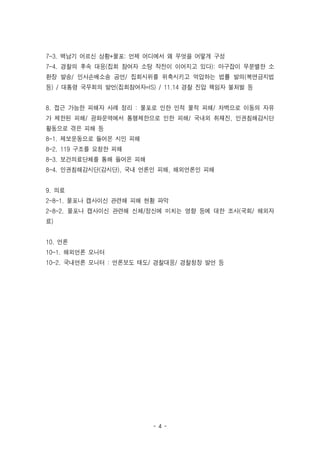 - 4 -
7-3. 백남기 어르신 상황+물포: 언제 어디에서 왜 무엇을 어떻게 구성
7-4. 경찰의 후속 대응(집회 참여자 소탕 작전이 이어지고 있다): 마구잡이 무분별한 소
환장 발송/ 민사손배소송 공언/ 집회시위를 위축시키고 억압하는 법률 발의(복면금지법
등) / 대통령 국무회의 발언(집회참여자=IS) / 11.14 경찰 진압 책임자 불처벌 등
8. 접근 가능한 피해자 사례 정리 : 물포로 인한 인적 물적 피해/ 차벽으로 이동의 자유
가 제한된 피해/ 광화문역에서 통행제한으로 인한 피해/ 국내외 취재진, 인권침해감시단
활동으로 겪은 피해 등
8-1. 제보운동으로 들어온 시민 피해
8-2. 119 구조를 요청한 피해
8-3. 보건의료단체를 통해 들어온 피해
8-4. 인권침해감시단(감시단), 국내 언론인 피해, 해외언론인 피해
9. 의료
2-8-1. 물포나 캡사이신 관련해 피해 현황 파악
2-8-2. 물포나 캡사이신 관련해 신체/정신에 미치는 영향 등에 대한 조사(국회/ 해외자
료)
10. 언론
10-1. 해외언론 모니터
10-2. 국내언론 모니터 : 언론보도 태도/ 경찰대응/ 경찰청장 발언 등
 
