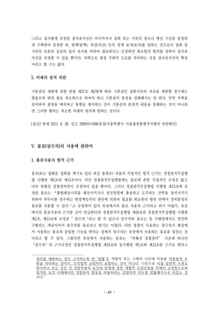 - 49 -
그리고 집시법에 규정된 질서유지선은 어디까지나 집회 또는 시위의 장소나 행진 구간을 일정하
게 구획하여 설정한 띠, 방책(방책), 차선(차선) 등의 경계 표지(표지)를 말하는 것으로서 집회 및
시위의 보호와 공공의 질서 유지를 위하여 필요하다고 인정하면 최소한의 범위를 정하여 질서유
지선을 설정할 수 있을 뿐이다. 차벽으로 광장 주변의 도로를 차단하는 것을 질서유지선의 확장
이라고 할 수는 없다.
5. 비례의 원칙 위반
기본권의 제한에 관한 헌법 제37조 제2항에 따라 기본권인 집회시위의 자유를 제한할 경우에는
법률로써 하되 필요 최소한으로 하여야 하고 기본권의 본질을 침해해서는 안 된다. 만약 차벽을
설치하여 광장을 에워싸고 통행을 제지하는 것이 기본권의 본질적 내용을 침해하는 것이 아니라
면 그러한 행위는 최소한 비례의 원칙에 반하는 것이다.
[참조] 헌재 2011. 6. 30. 선고 2009헌마406결정(서울특별시 서울광장통행저지행위 위헌확인)
V. 물포(살수차)의 사용에 관하여
1. 물포사용의 법적 근거
물포(또는 광화문 집회를 계기로 널리 퍼진 물대포) 사용의 직접적인 법적 근거는 경찰관직무집행
법 시행령 제2조와 제13조이다. 다만 경찰관직무집행법에는 물포에 관한 직접적인 규정은 없고
다만 위해성 경찰장비만이 규정되어 있을 뿐이다. 그러나 경찰관직무집행법 시행령 제13조에 규
정된 물포는 “불법해상시위를 해산시키거나 정선명령에 불응하고 도주하는 선박을 정지시키기
위하여 부득이한 경우에는 현장책임자의 판단에 의하여 필요한 최소한의 범위 안에서 경비함정의
물포를 사용할 수 있다‘고 규정되어 있어 육상에서의 물포 사용의 근거라고 하기 어렵다. 육상
에서의 물포사용의 근거를 굳이 언급한다면 경찰관직무집행법 제10조와 경찰관직무집행법 시행령
제2조, 제13조에 규정된 ’살수차‘라고 할 수 있으나 살수차와 물포는 동 시행령에서도 엄연히
구별되는 개념이어서 살수차를 물포라고 하기는 어렵다. 다만 경찰이 사용하는 살수차가 해상에
서 사용하는 물포와 동일한 기능을 한다는 점에서 살수차는 육상에서 사용하는 물포를 일컫는 것
이라고 할 수 있다. 그렇다면 육상에서 사용하는 물포는 ‘위해성 경찰장비’ 가운데 하나인
‘살수차’의 근거규정인 경찰관직무집행법 제10조와 동시행령 제2조와 제13조를 근거로 한다고
권리를 제한하는 경우 근거하도록 한 ‘법률’은 개별적 또는 구체적 사안에 적용할 작용법적 조
항을 의미하는 것이지, 조직법적 규정까지 포함하는 것이 아니다. 다음으로 이를 일반적 수권조
항이라고 보는 것은 각 경찰작용의 요건과 한계에 관한 개별적 수권조항을 자세히 규정함으로써
엄격한 요건 아래에서만 경찰권의 발동을 허용하려는 입법자의 의도를 법률해석으로 뒤집는 것
이다.”
 