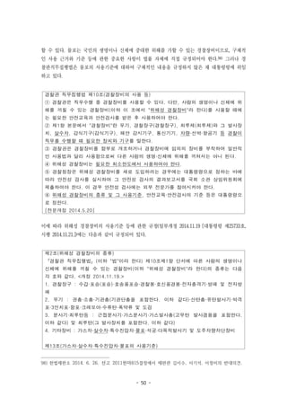 - 50 -
경찰관 직무집행법 제10조(경찰장비의 사용 등)
① 경찰관은 직무수행 중 경찰장비를 사용할 수 있다. 다만, 사람의 생명이나 신체에 위
해를 끼칠 수 있는 경찰장비(이하 이 조에서 "위해성 경찰장비"라 한다)를 사용할 때에
는 필요한 안전교육과 안전검사를 받은 후 사용하여야 한다.
② 제1항 본문에서 "경찰장비"란 무기, 경찰장구(경찰장구), 최루제(최루제)와 그 발사장
치, 살수차, 감식기구(감식기구), 해안 감시기구, 통신기기, 차량·선박·항공기 등 경찰이
직무를 수행할 때 필요한 장치와 기구를 말한다.
③ 경찰관은 경찰장비를 함부로 개조하거나 경찰장비에 임의의 장비를 부착하여 일반적
인 사용법과 달리 사용함으로써 다른 사람의 생명·신체에 위해를 끼쳐서는 아니 된다.
④ 위해성 경찰장비는 필요한 최소한도에서 사용하여야 한다.
⑤ 경찰청장은 위해성 경찰장비를 새로 도입하려는 경우에는 대통령령으로 정하는 바에
따라 안전성 검사를 실시하여 그 안전성 검사의 결과보고서를 국회 소관 상임위원회에
제출하여야 한다. 이 경우 안전성 검사에는 외부 전문가를 참여시켜야 한다.
⑥ 위해성 경찰장비의 종류 및 그 사용기준, 안전교육·안전검사의 기준 등은 대통령령으
로 정한다.
[전문개정 2014.5.20]
제2조(위해성 경찰장비의 종류)
「경찰관 직무집행법」(이하 "법"이라 한다) 제10조제1항 단서에 따른 사람의 생명이나
신체에 위해를 끼칠 수 있는 경찰장비(이하 "위해성 경찰장비"라 한다)의 종류는 다음
각 호와 같다. <개정 2014.11.19.>
1. 경찰장구 : 수갑·포승(포승)·호송용포승·경찰봉·호신용경봉·전자충격기·방패 및 전자방
패
2. 무기 : 권총·소총·기관총(기관단총을 포함한다. 이하 같다)·산탄총·유탄발사기·박격
포·3인치포·함포·크레모아·수류탄·폭약류 및 도검
3. 분사기·최루탄등 : 근접분사기·가스분사기·가스발사총(고무탄 발사겸용을 포함한다.
이하 같다) 및 최루탄(그 발사장치를 포함한다. 이하 같다)
4. 기타장비 : 가스차·살수차·특수진압차·물포·석궁·다목적발사기 및 도주차량차단장비
제13조(가스차·살수차·특수진압차·물포의 사용기준)
할 수 있다. 물포는 국민의 생명이나 신체에 중대한 위해를 가할 수 있는 경찰장비이므로, 구체적
인 사용 근거와 기준 등에 관한 중요한 사항이 법률 자체에 직접 규정되어야 한다.98) 그러나 경
찰관직무집행법은 물포의 사용기준에 대하여 구체적인 내용을 규정하지 않은 채 대통령령에 위임
하고 있다.
이에 따라 위해성 경찰장비의 사용기준 등에 관한 규정(일부개정 2014.11.19 [대통령령 제25733호,
시행 2014.11.21.])에는 다음과 같이 규정되어 있다.
98) 헌법재판소 2014. 6. 26. 선고 2011헌마815결정에서 재판관 김이수, 서기석, 이정미의 반대의견.
 