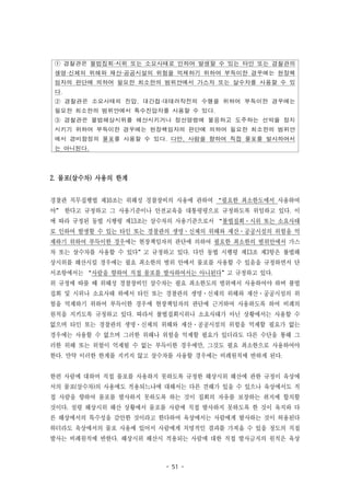 - 51 -
① 경찰관은 불법집회·시위 또는 소요사태로 인하여 발생할 수 있는 타인 또는 경찰관의
생명·신체의 위해와 재산·공공시설의 위험을 억제하기 위하여 부득이한 경우에는 현장책
임자의 판단에 의하여 필요한 최소한의 범위안에서 가스차 또는 살수차를 사용할 수 있
다.
② 경찰관은 소요사태의 진압, 대간첩·대테러작전의 수행을 위하여 부득이한 경우에는
필요한 최소한의 범위안에서 특수진압차를 사용할 수 있다.
③ 경찰관은 불법해상시위를 해산시키거나 정선명령에 불응하고 도주하는 선박을 정지
시키기 위하여 부득이한 경우에는 현장책임자의 판단에 의하여 필요한 최소한의 범위안
에서 경비함정의 물포를 사용할 수 있다. 다만, 사람을 향하여 직접 물포를 발사하여서
는 아니된다.
2. 물포(살수차) 사용의 한계
경찰관 직무집행법 제10조는 위해성 경찰장비의 사용에 관하여 “필요한 최소한도에서 사용하여
야” 한다고 규정하고 그 사용기준이나 안전교육을 대통령령으로 규정하도록 위임하고 있다. 이
에 따라 규정된 동법 시행령 제13조는 살수차의 사용기준으로서 “불법집회·시위 또는 소요사태
로 인하여 발생할 수 있는 타인 또는 경찰관의 생명·신체의 위해와 재산·공공시설의 위험을 억
제하기 위하여 부득이한 경우에는 현장책임자의 판단에 의하여 필요한 최소한의 범위안에서 가스
차 또는 살수차를 사용할 수 있다”고 규정하고 있다. 다만 동법 시행령 제13조 제3항은 불법해
상시위를 해산시킬 경우에는 필요 최소한의 범위 안에서 물포를 사용할 수 있음을 규정하면서 단
서조항에서는 “사람을 향하여 직접 물포를 발사하여서는 아니된다”고 규정하고 있다.
위 규정에 따를 때 위해성 경찰장비인 살수차는 필요 최소한도의 범위에서 사용하여야 하며 불법
집회 및 시위나 소요사태 하에서 타인 또는 경찰관의 생명·신체의 위해와 재산·공공시설의 위
험을 억제하기 위하여 부득이한 경우에 현장책임자의 판단에 근거하여 사용하도록 하여 비례의
원칙을 지키도록 규정하고 있다. 따라서 불법집회시위나 소요사태가 아닌 상황에서는 사용할 수
없으며 타인 또는 경찰관의 생명·신체의 위해와 재산·공공시설의 위험을 억제할 필요가 없는
경우에는 사용할 수 없으며 그러한 위해나 위험을 억제할 필요가 있더라도 다른 수단을 통해 그
러한 위해 또는 위험이 억제될 수 없는 부득이한 경우에만, 그것도 필요 최소한으로 사용하여야
한다. 만약 이러한 한계를 지키지 않고 살수차를 사용할 경우에는 비례원칙에 반하게 된다.
한편 사람에 대하여 직접 물포를 사용하지 못하도록 규정한 해상시위 해산에 관한 규정이 육상에
서의 물포(살수차)의 사용에도 적용되느냐에 대해서는 다른 견해가 있을 수 있으나 육상에서도 직
접 사람을 향하여 물포를 발사하지 못하도록 하는 것이 집회의 자유를 보장하는 취지에 합치할
것이다. 설령 해상시위 해산 상황에서 물포를 사람에 직접 발사하지 못하도록 한 것이 육지와 다
른 해상에서의 특수성을 감안한 것이라고 한다하여 육상에서는 사람에게 발사하는 것이 허용된다
하더라도 육상에서의 물포 사용에 있어서 사람에게 치명적인 결과를 가져올 수 있을 정도의 직접
발사는 비례원칙에 반한다. 해상시위 해산시 적용되는 사람에 대한 직접 발사금지의 원칙은 육상
 