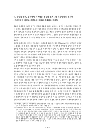 - 54 -
VI. 명령과 강제, 물리력에 의존하는 경찰의 집회시위 대응방식의 후진성
-권위주의적 경찰과 무관용의 원칙이 초래하는 결과들
광화문 집회뿐만 아니라 최근의 경찰의 집회를 대하는 태도에는 협상의 노력이 없는 경찰의 모습
이 보인다. 광화문집회에서 보듯이 집회시위가 시작되기 전부터 전국으로부터 경찰병력을 집결시
킨 후 차벽으로 차단하고 켑사이신이 포함된 물을 뿌리는 권위적인 경찰의 집회시위 대응방식은
전혀 비례의 원칙에 합치하지 않으며 반법치국가적이다. 경찰이 집회시위자들과 협상노력없이 물
리력으로 집회시위를 막으려는 어떠한 시도도 그 자체로서 비례의 원칙에 반하는 위법한 경찰작
용이다.
예컨대 해외에서는 폭탄을 터트리려는 테러범에 대해서도 협상가(Naviator) 또는 전문가가 조직되
어 있음을 볼 수 있다. 경찰작용이 비례원칙에 합치하는지 여부를 판단함에 있어서 과연 경찰이
협상을 하려는 노력을 하였는가는 중요한 기준이 될 수 있다. 즉, 경찰의 폭력적 진압이 문제인지
시민들의 폭력성이 문제인지를 가름하는 기준이 될 수 있다. 평화적 시위를 유도하려는 노력이
없었다면 또는 물대포를 발사하기 전에 충분한 협상 노력이 없었다면 시민들의 폭력성이 있었다
하더라도 경찰은 책임에서 자유롭지 못하다.
아무리 평화적인 시위라도 불법적인 폭력시위로 변질될 가능성이 있으며 아무리 폭력적인 시위라
도 평화적인 시위로 유도할 수 있는 가능성이 있다. 여기에서 경찰의 역할이 중요하다. 협상가 또
는 집회시위전문가를 운용하여야 한다.
테러범으로부터 폭탄을 제거하려면 권위적인 태도로 “폭탄을 터트리려면 터트려라”는 자세로
대응해서는 안 되듯이 다수의 군중이 모인 집회시위에서도 경찰의 권위적인 태도와 집회시위를
극도로 제한하거나 억압할 경우 폭력행사로 발전할 가능성은 얼마든지 있는 것이다. 평화적 집
회·시위문화를 정착시키기 위한 방안으로 ‘무관용 원칙’을 주장하거나 집회·시위 주체자의
성숙된 의식을 강요하는 것은 권위주의적 시각에서 비롯된 것이다. 경찰이나 정부에서 집회시위
자들의 심리에 대한 연구가 제대로 행해지고 있는지 의문이다. 단지 억압의 대상으로서 집회시위
자들의 심리연구가 아니라 민주시민으로서 집회시위자들이라는 관점에서 접근하여야 한다. 최근
서구의 거의 모든 경찰이 명령과 강제 등 물리력에 의존하는 집회시위 관리정책에서 탈피하여 폭
력완화기조에 기반한 대화 및 협력모델을 운영하고 있다. 이는 과거의 물리력 위주 집회대처방식
이 집회상황에서 경찰과 집회시위자간에 상호불신과 긴장감을 유발하여 집회를 폭력적인 방향으
로 발전시키게 된 경우가 많았다는 반성적인 고찰에서 비롯된 것이다.102) 그러므로 우리 경찰도
집회시위과정에서 폭력완화전략에 대해서도 연구가 진행될 필요가 있다.103) 국제사면위원회도 경
102) 박병욱, 집회시위 과정에서의 폭력완화전략에 대한 고찰 - 독일의 브록도르프(Brokdorf) 판결을 중
심으로, 행정법연구 제39호(2014. 7), 141-174면 참조.
103) 1980년대 독일의 브록도르프(Brokdorf) 인근 핵발전소 건립반대를 둘러싼 집회시위와 관련하여 내
려진 독일 연방헌법재판소의 브록도르프(Brokdorf) 판결은 집회시위에 친화적인 경찰 - 시위참여자
간 대화 및 협력, 폭력완화전략을 사실상 하나의 헌법적 명령으로 승화시켰는데, 동 판결은 그 이전
까지 해결되지 않았던 신고되지 않은 집회의 보호가능성, 집회의 예방적금지의 허용한계, 전체 집회
의 폭력성의 판단에 대한 기준의 설정 등 집회시위와 관련된 소위 마그나카르타적(magna-charta)
판결로 독일의 경찰 및 사법실무에서 받아들여지고 있다고 한다. 이에 대해 자세한 것은 박병욱, 집
회시위 과정에서의 폭력완화전략에 대한 고찰 - 독일의 브록도르프(Brokdorf) 판결을 중심으로, 행정
법연구 제39호(2014. 7), 141-174면 참조할 것.
 