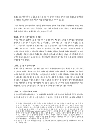 - 60 -
봉쇄소송을 연방헌법이 규정하고 있는 청원권 및 표현의 자유의 행사에 대한 위협으로 간주하고
그 폐해를 최소화하기 위한 시도가 사법 및 입법적으로 이루어지고 있다.
그런데 이명박 정부 출범 이후 전략적 봉쇄소송들이 정부에 대해 비판적 표현행위를 하였던 사람
들을 상대로 제기되는 경우가 늘어났고, 이로 인해 국민들의 표현의 자유는 심대하게 위축되고
있다. 주요한 전략적 봉쇄소송의 예는 아래와 같다.107)
<사례1. 대한민국(국가정보원)- 박원순>
박원순 변호사가 2009년 6월 한 일간지와의 인터뷰에서 “은행과 소기업 후원사업을 같이하기로
합의하고 기자회견까지 했는데 어느 날 무산됐다. 나중에 알고 보니 국정원에서 개입했다고 한
다” “국정원이 시민단체와 관계를 맺는 기업의 임원들까지 전부 조사해 연락하는 통에 힘겨운
상태다”며 국정원의 민간사찰 의혹을 제기하였는데, 이에 대해 국정원은 “독자들로 하여금 국
정원이 국민을 사찰하고 의무 없는 행위를 강요했다는 인상을 갖게 해 명예를 훼손했다”며 박원
순 변호사를 상대로 2억원의 손해배상을 청구한 사건이다. 이 사건은 1심과 2심 모두에서 원고인
대한민국(국가정보원)이 패소하였으나, 현재 원고인 대한민국(국가정보원)이 다시 상고를 제기하여
대법원에 계류 중이다.
<사례2. 심재철 의원-PD수첩>
심재철 의원은 "PD수첩이 `광우병에 걸린 소라도 특정위험물질(SRM)을 제거한 부분은 안전하다`
는 자신을 발언을 `광우병 소로 등심 스테이크를 만들어 먹어도 안전하다`로 왜곡했다"며 언론중
재위원회에 정정보도를 청구하였다. 이에 PD수첩은 왜곡보도 사실을 인정하고 정정보도를 했으나
그 과정에서 특정위험물질을 제외한 나머지 부분도 위험할 수 있다는 취지의 발언을 하자, 심재
철 의원은 정정보도 과정에서 또다시 비방성 보도를 해 명예가 훼손됐다며 다시 정정보도하고 5
억원을 배상하라는 소송을 제기하였다. 이 사건은 1심과 2심 모두에서 원고인 심재철의원이 패소
하였으나, 원고인 심재철의원이 다시 상고를 제기하여 현재 대법원에 계류 중이다.
<사례3. 쇠고기수입업체-PD수첩>
쇠고기수입업체들은 PD수첩이 1)시청자들에게 광우병에 대한 공포심을 유발시켜 미국산 쇠고기는
광우병에 걸린 쇠고기이므로 이를 먹어서는 안 된다는 인식을 갖게 할 목적으로 허위 내용의 이
적 장에서 끌어낸 다음 심각한 대인적 소송에 얽어매어 법정으로 집어넣는 전략적 수단으로 공적 토
의와 시민참여에 미치는 위축효과는 심각할 정도로 크다. 피소자가 되는 당사자들뿐만 아니라, 그러
한 과정을 목격하는 일반 시민들과 단체들에도 영향을 미쳐 공공참여를 포기하거나 주저하도록 만든
다. 반면에 소송을 제기하는 쪽은 상당히 유리한 위치를 점하게 됩니다. 전략적 봉쇄소송이 제기되면
먼저 ‘논쟁의 변형’(dispute transformation)이 일어나 시민의 정치적 의사표현을 명예훼손 혹은 업
무방해 등의 기술적이고 법률적인 손해로 규정하게 된다. 다음으로 논쟁의 장소가 정치적 해결을 도
모하는 공론의 장에서 전문적인 용어가 난무하는 사법적 공간으로 바뀌는 ‘공론장의 변형’(issue
transformation)이 일어난다. 이런 과정을 통해 결국 사안의 강조점이 제소자가 주장하는 손해의 형
식인 명예훼손이나 업무방해로 바뀌게 되는 것이다.
107) 박경신, 고려대학교 법학전문대학원, “민사소송에 있어서의 전략적 봉쇄소송 억제(Anti-SLAPP) 제
도”, 제2쪽 이하
 