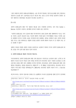 - 62 -
그렇기 때문에 전략적 봉쇄소송억제법리는 소송 후기에 작동하는 방식으로는(예를 들어, 발언자나
청원자가 승소할 경우 소송비용을 원고가 내도록 하는 정도) 소기의 목적을 달성하지 못한다. 상
당수 발언자나 청원자들은 원고들의 의도대로 승소하여 소
2) 소 결
전략적 봉쇄소송에 대한 미국 법원의 태도를 보다 극명하게 보여주는 것이 바로 Gordon v.
Marrone 사건에서 니컬러스 콜러벨라 판사의 아래와 같은 선언이다.
“전략적 봉쇄소송은 과거 운동에 대한 복수에서부터 장래 운동에 대한 방해에까지 이르는 목적
을 가진다. 공공적 중요성이 있는 이슈에 대하여 거리낌 없이 이야기해왔던 이들도 이러한 소송
의 상대방이 되거나 이러한 소송을 목격하게 되면 장래에는 침묵을 선택하기 쉽다. (중략) 머리에
총을 겨누는 것을 제외하고는 헌법에 규정된 표현의 자유에 대하여 이보다 더 큰 위험이 되는 것
은 상상할 수 없다.”
집회의 자유를 비롯한 표현의 자유를 실질적으로 보장하기 위하여 미국의 전략적 봉쇄소송에 대
한 고민을 주의 깊게 살필 필요가 있어 보인다.
나. 전략적 봉쇄소송 개념의 우리나라 적용시도
우리나라에서도 전략적 봉쇄소송에 대한 규제 필요성이 지속적으로 논의되어 왔다. 노무현 전 대
통령이 자신과 측근의 부동산 문제 의혹을 제기한 당시 한나라당 김문수 의원과 조선일보 등 4개
신문사를 상대로 30억 원의 손해배상 청구를 제기하자, 한나라당은 전략적 봉쇄소송에 대한 규제
법안을 만들겠다는 방침을 발표하기도 하였다.109) 그 후 2004년 국정감사에서는 한나라당 최구식
의원이 이에 관한 주장을 반복하였고110), 2005년에는 한나라당 정종복 의원이 다시 그 필요성을
언급하였다.111)
최근에 와서는 정부의 언론사를 상대로 한 소송뿐만이 아니라 공공참여를 통해 민주적 정치체제
109)동아일보, 2003.9.14. “한나라 “언론상대 무차별 소송 제한”,
<
http://news.naver.com/main/read.nhn?mode=LSD&mid=sec&sid1=100&oid=020&aid=0000205
145>
검색일시: 2012.2.13. 23:50
110)오마이뉴스, 2004.10.13., “최구식 의원 "정쟁·구태 국감이라는 보도는 오보",
<
http://news.naver.com/main/read.nhn?mode=LSD&mid=sec&sid1=102&oid=047&aid=0000051
661>
검색일시: 2012.2.13. 23:53
111)프로메테우스정치, 2005.9.29., “언론 재갈물리기” vs “피해자 당연한 권리”,
<http://prometeus.co.kr/articles/101/20050929/20050929184200.html>
검색일시: 검색일시: 2012.2.13. 23:55
 