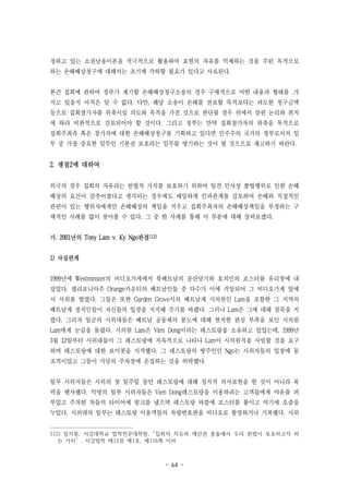 - 64 -
정하고 있는 소권남용이론을 적극적으로 활용하여 표현의 자유를 억제하는 것을 주된 목적으로
하는 손해배상청구에 대해서는 조기에 각하할 필요가 있다고 사료된다.
본건 집회에 관하여 정부가 제기할 손해배상청구소송의 경우 구체적으로 어떤 내용과 형태를 .가
지고 있을지 아직은 알 수 없다. 다만, 해당 소송이 손해를 전보할 목적보다는 과도한 청구금액
등으로 집회참가자를 위축시킬 의도와 목적을 가진 것으로 판단될 경우 위에서 살핀 논리와 취지
에 따라 비판적으로 검토되어야 할 것이다. 그리고 정부는 만약 집회참가자의 위축을 목적으로
집회주최측 혹은 참가자에 대한 손해배상청구를 기획하고 있다면 민주주의 국가의 정부로서의 임
무 중 가장 중요한 임무인 기본권 보호라는 임무를 방기하는 것이 될 것으므로 재고하기 바란다.
2. 쟁점2에 대하여
외국의 경우 집회의 자유라는 헌법적 가치를 보호하기 위하여 일견 민사상 불법행위로 인한 손해
배상의 요건이 갖추어졌다고 생각되는 경우에도 세밀하게 인과관계를 검토하여 손해와 직접적인
관련이 있는 행위자에게만 손해배상의 책임을 지우고 집회주최자의 손해배상책임을 부정하는 구
체적인 사례를 많이 찾아볼 수 있다. 그 중 한 사례를 통해 이 부분에 대해 살펴보겠다.
가. 2001년의 Tony Lam v. Ky Ngo판결112)
1) 사실관계
1999년에 Westminster의 비디오가게에서 북베트남의 공산당기와 호치민의 포스터를 유리창에 내
걸었다. 캘리포니아주 Orange카운티의 베트남인들 중 다수가 이에 격앙되어 그 비디오가게 앞에
서 시위를 벌였다. 그들은 또한 Garden Grove시의 베트남계 시의원인 Lam을 포함한 그 지역의
베트남계 정치인들이 자신들의 입장을 지지해 주기를 바랬다. 그러나 Lam은 그에 대해 침묵을 지
켰다. 그러자 일군의 시위대들은 베트남 공동체의 분노에 대해 현저한 관심 부족을 보인 시의원
Lam에게 눈길을 돌렸다. 시의원 Lam은 Vien Dong이라는 레스토랑을 소유하고 있었는데, 1999년
3월 12일부터 시위대들이 그 레스토랑에 지속적으로 나타나 Lam이 시의원직을 사임할 것을 요구
하며 레스토랑에 대한 보이콧을 시작했다. 그 레스토랑의 땅주인인 Ngo는 시위자들의 입장에 동
조적이었고 그들이 식당의 주차장에 운집하는 것을 허락했다.
일부 시위자들은 시위의 첫 일주일 동안 레스토랑에 대해 정치적 의사표현을 한 것이 아니라 폭
력을 행사했다. 익명의 일부 시위자들은 Vien Dong레스토랑을 이용하려는 고객들에게 야유를 퍼
부었고 주차된 차들의 타이어에 펑크를 냈으며 레스토랑 바깥에 포스터를 붙이고 여기에 오줌을
누었다. 시위대의 일부는 레스토랑 이용객들의 차량번호판을 비디오로 촬영하거나 기록했다. 시위
112) 임지봉, 서강대학교 법학전문대학원, “집회의 자유와 재산권 충돌에서 우리 헌법이 보호하고자 하
는 가치” , 서강법학 제12권 제1호, 제116쪽 이하
 