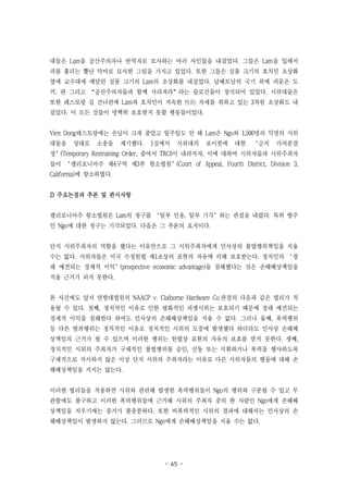 - 65 -
대들은 Lam을 공산주의자나 반역자로 묘사하는 여러 사인들을 내걸었다. 그들은 Lam을 입에서
피를 흘리는 뿔난 악마로 묘사한 그림을 가지고 있었다. 또한 그들은 실물 크기의 호치민 초상화
옆에 교수대에 매달린 실물 크기의 Lam의 초상화를 내걸었다. 남베트남의 국기 위에 피묻은 도
끼, 관 그리고 “공산주의자들과 함께 사라져라”라는 슬로건들이 장식되어 있었다. 시위대들은
또한 레스토랑 길 건너편에 Lam과 호치민이 저속한 性的 자세를 취하고 있는 3차원 초상화도 내
걸었다. 이 모든 것들이 명백히 보호받지 못할 행동들이었다.
Vien Dong레스토랑에는 손님이 크게 줄었고 일주일도 안 돼 Lam은 Ngo와 1,500명의 익명의 시위
대들을 상대로 소송을 제기했다. 1심에서 시위대의 보이콧에 대한 ‘금지 가처분결
정’(Temporary Restraining Order, 줄여서 TRO)이 내려지자, 이에 대하여 시위자들과 시위주최자
들이 ‘캘리포니아주 제4구역 제3부 항소법원’(Court of Appeal, Fourth District, Division 3,
California)에 항소하였다.
2) 주요논점과 추론 및 판시사항
캘리포니아주 항소법원은 Lam의 청구를 ‘일부 인용, 일부 기각’하는 판결을 내렸다. 특히 땅주
인 Ngo에 대한 청구는 기각되었다. 다음은 그 추론의 요지이다.
단지 시위주최자의 역할을 했다는 이유만으로 그 시위주최자에게 민사상의 불법행위책임을 지울
수는 없다. 시위자들은 미국 수정헌법 제1조상의 표현의 자유에 의해 보호받는다. 정치인의 ‘장
래 예견되는 경제적 이익’(prospective economic advantage)을 침해했다는 것은 손해배상책임을
지울 근거가 되지 못한다.
본 사건에도 앞서 연방대법원의 NAACP v. Claiborne Hardware Co.판결의 다음과 같은 법리가 적
용될 수 있다. 첫째, 정치적인 이유로 인한 평화적인 피켓시위는 보호되기 때문에 장래 예견되는
경제적 이익을 침해한다 하여도 민사상의 손해배상책임을 지울 수 없다. 그러나 둘째, 폭력행위
등 다른 범죄행위는 정치적인 이유로 정치적인 시위의 도중에 발생했다 하더라도 민사상 손해배
상책임의 근거가 될 수 있으며 이러한 행위는 헌법상 표현의 자유의 보호를 받지 못한다. 셋째,
정치적인 시위의 주최자가 구체적인 불법행위를 승인, 선동 또는 지휘하거나 폭력을 행사하도록
구체적으로 지시하지 않은 이상 단지 시위의 주최자라는 이유로 다른 시위자들의 행동에 대해 손
해배상책임을 지지는 않는다.
이러한 법리들을 적용하면 시위와 관련해 발생한 폭력행위들이 Ngo의 행위와 구분될 수 있고 무
관함에도 불구하고 이러한 폭력행위들에 근거해 시위의 주최자 중의 한 사람인 Ngo에게 손해배
상책임을 지우기에는 증거가 불충분하다. 또한 비폭력적인 시위의 결과에 대해서는 민사상의 손
해배상책임이 발생하지 않는다. 그러므로 Ngo에게 손해배상책임을 지울 수는 없다.
 