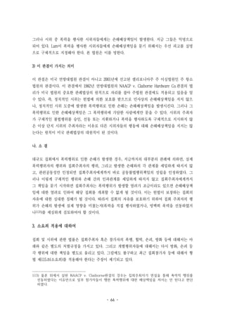 - 66 -
그러나 시위 중 폭력을 행사한 시위자들에게는 손해배상책임이 발생한다. 지금 그들은 익명으로
되어 있다. Lam이 폭력을 행사한 시위자들에게 손해배상책임을 묻기 위해서는 우선 피고를 실명
으로 구체적으로 지정해야 한다. 본 법원은 이를 명한다.
3) 이 판결이 가지는 의미
이 판결은 미국 연방대법원 판결이 아니고 2001년에 선고된 캘리포니아주 주 이심법원인 주 항소
법원의 판결이다. 이 판결에서 1982년 연방대법원의 NAACP v. Claiborne Hardware Co.판결의 법
리가 미국 법원의 중요한 판례법상의 원칙으로 자리를 잡아 주법원 판결에도 적용되고 있음을 알
수 있다. 즉, 정치적인 시위는 헌법에 의한 보호를 받으므로 민사상의 손해배상책임을 지지 않으
나, 정치적인 시위 도중에 발생한 폭력행위로 인한 손해는 손해배상책임을 발생시킨다. 그러나 그
폭력행위로 인한 손해배상책임은 그 폭력행위에 가담한 사람에게만 묻을 수 있다. 시위의 주최자
가 구체적인 불법행위를 승인, 선동 또는 지휘하거나 폭력을 행사하도록 구체적으로 지시하지 않
은 이상 단지 시위의 주최자라는 이유로 다른 시위자들의 행동에 대해 손해배상책임을 지지는 않
는다는 원칙이 미국 판례법상의 대원칙이 된 것이다.
나. 소 결
대규모 집회에서 폭력행위로 인한 손해가 발생한 경우, 지금까지의 대부분의 판례에 의하면, 실제
폭력행위자의 행위와 집회주최자의 행위, 그리고 발생한 손해와의 각 관계를 세밀하게 따지지 않
고, 관련공동성만 인정되면 집회주최자에게까지 바로 공동불법행위책임의 성립을 인정하였다. 그
러나 이렇게 구체적인 행위와 손해 간의 인과관계를 세밀하게 따지지 않고 집회주최자에게까지
그 책임을 묻기 시작하면 집회주최자는 폭력행위가 발생할 염려가 조금이라도 있으면 손해배상책
임에 대한 염려로 인하여 해당 집회를 개최할 수 없게 될 것이다. 이는 헌법이 보장하는 집회의
자유에 대한 심대한 침해가 될 것이다. 따라서 집회의 자유를 보호하기 위하여 집회 주최자의 행
위가 손해의 발생에 실제 영향을 미쳤는지(폭력을 직접 행사하였거나, 명백히 폭력을 선동하였거
나113))를 세심하게 검토하여야 할 것이다.
3. 소요죄 적용에 대하여
집회 및 시위에 관한 법률은 집회주최자 혹은 참가자의 폭행, 협박, 손괴, 방화 등에 대해서는 아
래와 같은 별도의 처벌규정을 가지고 있다. 그리고 개별행위자들에 대해서는 다시 방화, 손괴 등
각 행위에 대한 책임을 별도로 물리고 있다. 그럼에도 불구하고 최근 집회참가자 등에 대해서 형
법 제115조(소요죄)를 적용해야 한다는 주장이 제기되고 있다.
113) 물론 위에서 살핀 NAACP v. Claiborne판결의 경우는 집회주최자가 연설을 통해 폭력적 행위를
선동하였다는 이유만으로 일부 참가자들이 행한 폭력행위에 대한 배상책임을 져서는 안 된다고 판단
하였다.
 