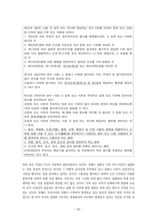 - 67 -
제24조 (벌칙) 다음 각 호의 어느 하나에 해당하는 자는 6개월 이하의 징역 또는 50만
원 이하의 벌금·구류 또는 과료에 처한다.
1. 제4조에 따라 주최자 또는 질서유지인이 참가를 배제했는데도 그 집회 또는 시위에
참가한 자
2. 제6조제1항에 따른 신고를 거짓으로 하고 집회 또는 시위를 개최한 자
3. 제13조에 따라 설정한 질서유지선을 경찰관의 경고에도 불구하고 정당한 사유 없이
상당 시간 침범하거나 손괴·은닉·이동 또는 제거하거나 그 밖의 방법으로 그 효용을 해
친 자
4. 제14조제2항에 따른 명령을 위반하거나 필요한 조치를 거부·방해한 자
5. 제16조제5항, 제17조제2항, 제18조제2항 또는 제20조제2항을 위반한 자
제18조 (참가자의 준수 사항) ① 집회나 시위에 참가하는 자는 주최자 및 질서유지인의
질서 유지를 위한 지시에 따라야 한다.
②집회나 시위에 참가하는 자는 제16조제4항제1호 및 제2호에 해당하는 행위를 하여서
는 아니 된다.
제16조 (주최자의 준수 사항) ① 집회 또는 시위의 주최자는 집회 또는 시위에 있어서의
질서를 유지하여야 한다.
②집회 또는 시위의 주최자는 집회 또는 시위의 질서 유지에 관하여 자신을 보좌하도록
18세 이상의 사람을 질서유지인으로 임명할 수 있다.
③집회 또는 시위의 주최자는 제1항에 따른 질서를 유지할 수 없으면 그 집회 또는 시
위의 종결(終結)을 선언하여야 한다.
④집회 또는 시위의 주최자는 다음 각 호의 어느 하나에 해당하는 행위를 하여서는 아
니 된다.
1. 총포, 폭발물, 도검(刀劍), 철봉, 곤봉, 돌덩이 등 다른 사람의 생명을 위협하거나 신
체에 해를 끼칠 수 있는 기구(器具)를 휴대하거나 사용하는 행위 또는 다른 사람에게 이
를 휴대하게 하거나 사용하게 하는 행위
2. 폭행, 협박, 손괴, 방화 등으로 질서를 문란하게 하는 행위
3. 신고한 목적, 일시, 장소, 방법 등의 범위를 뚜렷이 벗어나는 행위
⑤옥내집회의 주최자는 확성기를 설치하는 등 주변에서의 옥외 참가를 유발하는 행위를
하여서는 아니 된다.
위와 같은 주장은 2가지 지점에서 잘못되었다고 보인다. 첫째는 집회나 시위 역시 다중이 집합하
는 것을 본질적 특성으로 하기에 그 외형적 유사성에 주목하다 보니 집회나 시위가 본질적으로
기본권 행사라는 점을 망각하고 있다는 것이다. 기본권을 행사하기 위하여 모인 국민들이 가열된
분위기에 의하여 폭행 등의 행위로 나아가는 것과 그러한 전제 없이 다중이 집합하여 폭행 등의
행위를 하는 것을 동일하게 판단할 수는 없는 것이다. 이와 같은 차이가 존재하기에 형법에 소요
죄 등이 규정되어 있음에도 불구하고 집회 및 시위에 관한 법률은 위와 같은 별도의 규정을 두고
있는 것이다. 둘째는 우리나라의 집회나 시위에서 발생하고 있는 물리적 충돌이 일반 시민을 대
상으로 한 것이 아니라 집회를 가로막는 경찰들과의 사이에서 발생하고 있다는 사실을 무시한 것
 
