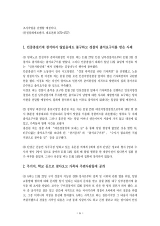 - 6 -
조사작업을 진행할 예정이다.
(인권침해제보센터, 대표전화 1670-4737)
1. 민중총궐기에 참석하지 않았음에도 불구하고 경찰의 출석요구서를 받은 사례
(1) 알바노조 인천지부 준비위원장인 이경호 씨는 11월 27일 인천 남부경찰서로부터 12월 3일 경
찰서로 출석하라는 출석요구서를 받았다. 그러나 민중총궐기 대회가 있던 11월 14일에 이경호 씨
는 ‘인천사람연대’에서 진행하는 김장나누기 행사에 참여했다.
민중총궐기 이후 노동당이 전국 시도당별로 ‘경찰 폭력진압 규탄 기자회견’을 진행했고, 노동
당 당원이기도 한 이경호 씨는 11월 19일 오전 인천지방경찰청 앞에서 열린 기자회견에서 규탄발
언을 했다. 이경호 씨는 자신이 알바노조 인천지부 준비위원장 자격으로 발언하자 집회 참가자로
간주하고 출석요구를 한 것으로 추측했다.
이경호 씨는 경찰이 출석을 요구한 12월 3일 인천경찰청 앞에서 기자회견을 진행하고 인천지방경
찰청과 인천 남부경찰서에 무차별적인 출석요구서 남발에 대한 사과와 재발방지를 요구하는 항의
서한을 전달할 예정이며, 집회에 참석하지 않은 이유로 출석하지 않겠다는 입장을 밝힐 예정이다.
(2) 정의당 대전시당 홍보국장인 홍진원 씨는 지난 11월 25일 대전지방경찰청으로부터 14일 밤 10
시 28분경 세종대로와 서린로타리 등에서 밧줄을 이용해 경찰버스를 파손했다는 혐의로 두 차례
출석요구서를 받았다. 그러나 홍진원 씨는 당일 어머니 생신이어서 서울에 가지 않고 대전에 있
었고, 가족들과 함께 시간을 보냈다
홍진원 씨는 경찰 측에 ‘대전경찰청에 보내는 글’을 통해 당일 현장에 없었던 것을 밝힌 뒤,
터무니없는 출석요구서를 보내게 된 ‘증거공개’와 ‘출석요구거부’, ‘수사가 필요하면 직접
직장으로 찾아올 것’ 등을 요구했다.
(3) 단양군 친농연 사무국장 일하고 있는 유문철 씨에게 2회에 걸쳐 단양군 정보과 형사 2명과 수
사과 형사 1명이 집으로 찾아와 11월 14일 집회 때 불법 행위를 한 채증사진이 있다면서 집회 참
가 여부를 물었다. 그러나 유문철 씨는 11월 14일에 집회에 참석하지 않았다.
2. 주거지, 학교 등으로 찾아오고 가족과 주변사람들에 공개
(1) A씨는 11월 23일 구미 경찰서 지능팀 김00 경사로부터 집회 및 시위에 관한 법률 위반, 일반
교통방해 혐의에 대해 문의할 일이 있다는 내용의 문자를 받고 11월 26일 대구 남부경찰서에 출
석을 해 조사를 받았다. 조사는 구미경찰서의 김00 경사와 또 다른 한 명의 경위가 와서 했다. 조
사 중 공식적인 질문 말고 중간에 사적으로 하는 이야기라며 경찰이 A씨에게 여러 질문을 하였
고, 그중 어머니의 직장을 묻길래 알려줬다. A씨는 사적으로 하는 질문이지만 그 내용이 마음에
꺼림칙했으나 경찰은 사적인 내용은 그냥 동네 사람이기도 하고 긴장 풀려고 하는 말이라며 안심
 