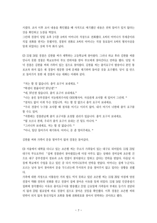 - 7 -
시켰다. 조사 이후 조서 내용을 확인했을 때 사적으로 얘기했던 내용은 전혀 들어가 있지 않다는
것을 확인하고 도장을 찍었다.
그런데 경찰이 당일 오후 1시쯤 A씨의 어머니의 직장으로 전화했다. A씨의 어머니가 부재중이라
직접 전화를 받지는 못했지만, 경찰의 전화로 A씨의 어머니는 직장 동료들이 A씨의 혐의사실을
알게 되었다는 것에 무척 화가 났다.
(2) 11월 24일 경찰은 김한률 씨가 재학하는 고등학교에 찾아왔다. 그러나 하교 후라 김한률 씨를
만나지 못한 경찰은 학교로부터 부모 연락처를 받아 부모에게 찾아간다고 연락을 했다. 당일 저
녁 경찰은 김한률 씨와 가족이 있는 집으로 찾아왔다. 김한률 씨는 출석요구서 발송이나 본인 통
보조차 하지 않은 채 경찰이 방문한 것에 문제를 제기하며 돌아갈 것을 요구했다. 당시 집 안으
로 들어가지 못한 채 경찰과 나눈 대화는 아래와 같다.
“저는 할 말 없습니다. 출석 요구서 보내세요.“
“학생이 한률이야? 97년생?“
“네, 97년생 맞습니다. 출석 요구서 보내세요.”
“나는 용인 동부경찰서 지능범죄수사팀 OOO형사야. 사실관계 조사할 게 있어서 그런데.“
“절차도 없이 이게 무슨 짓입니까. 저는 할 말 없으니 출석 요구서 보내세요.
“우리 경찰이 누구를 조사할 때 절차를 어기고 이러지 않아. 내가 여기서 너한테 출석 요구를
할 수도 있어.
“저한테는 경찰관님께 출석 요구서를 요청할 권리가 있습니다. 출석 요구서 보내세요.
“뭘 모르나 본데, 우리가 출석 요구서 보내는 건 일도 아니야.“
“그러니까 보내세요. 저는 할 말 없습니다.“
“아니, 일단 들어가서 얘기하자. 어머니, 문 좀 열어주세요.“
김한률 씨와 가족이 문을 열어주지 않자 경찰은 돌아갔다.
(3) 서울에서 대학을 다니고 있는 조은별 씨는 주소가 가족들이 있는 대구로 되어있다. 11월 23일
대구의 부모로부터 ‘집에 경찰관이 찾아왔었는데 마침 아무도 없는 상태라 경비실에 조은별 건
으로 대구 중부경찰서 정보과 소속 경찰이 찾아왔다고 말하고 갔다는 연락을 받았다. 다음날 아
침에 학교에서 수업을 듣고 있던 중 다시 어머니로부터 연락을 받았다. 어머니는 집에 누군지도
모르는 남자 둘이 찾아와서 문을 두드리는데 무서워서 문을 열어주지 않고 있다는 상황을 전했
다.
가족에 대한 걱정으로 이틀동안 거의 밥도 먹지 못하고 있던 조은별 씨는 11월 26일 아침에 양천
경찰서 박00 경위의 전화를 받고 경찰이 집에 찾아온 이유를 알게 되었다. 11월 14일 민중총궐기
집회에 참석했다는 이유로 출석요구서를 발송했고 21일 금요일에 가족들의 부재로 등기가 전달되
지 않자 23일 월요일에 바로 경찰이 집으로 찾아온 것임을 확인했다. 이후 경찰은 조은별 씨와
연락이 되지 않자 통신가입자 조회를 통해 전화번호를 찾아서 연락하는 것이라고 했다.
 