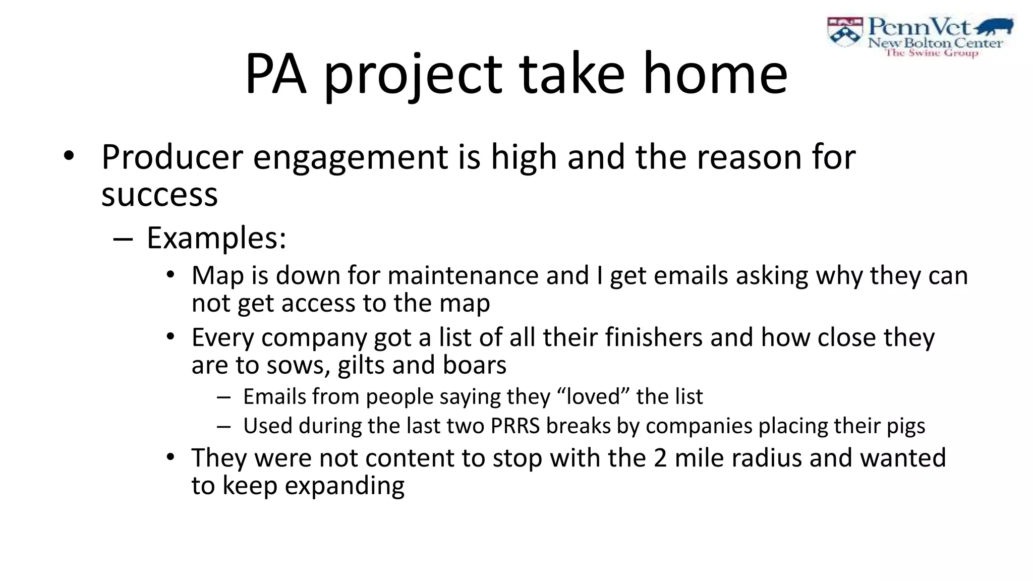 PA project take home
• Producer engagement is high and the reason for
success
– Examples:
• Map is down for maintenance and I get emails asking why they can
not get access to the map
• Every company got a list of all their finishers and how close they
are to sows, gilts and boars
– Emails from people saying they “loved” the list
– Used during the last two PRRS breaks by companies placing their pigs
• They were not content to stop with the 2 mile radius and wanted
to keep expanding
 