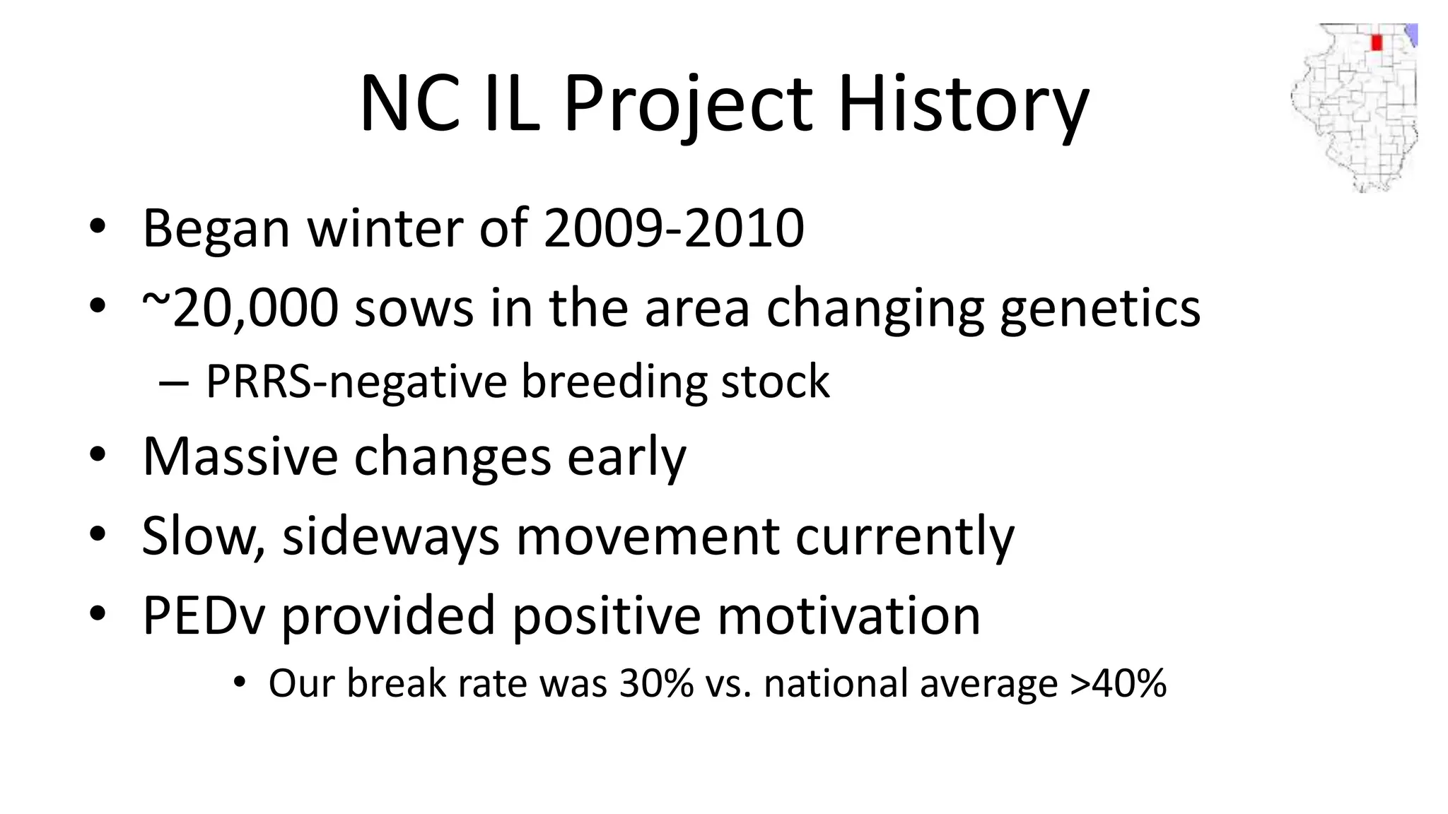 NC IL Project History
• Began winter of 2009-2010
• ~20,000 sows in the area changing genetics
– PRRS-negative breeding stock
• Massive changes early
• Slow, sideways movement currently
• PEDv provided positive motivation
• Our break rate was 30% vs. national average >40%
 
