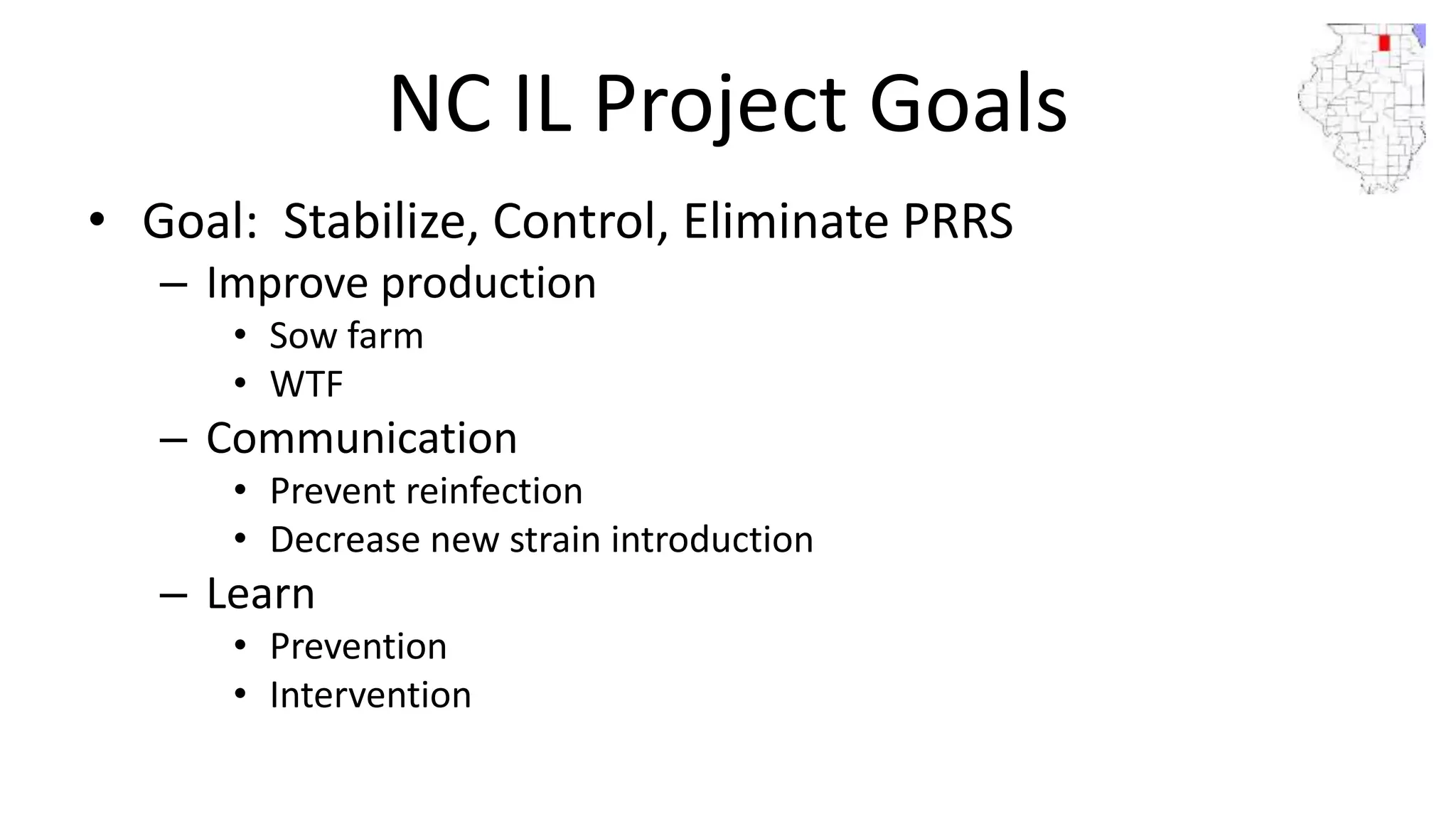 NC IL Project Goals
• Goal: Stabilize, Control, Eliminate PRRS
– Improve production
• Sow farm
• WTF
– Communication
• Prevent reinfection
• Decrease new strain introduction
– Learn
• Prevention
• Intervention
 