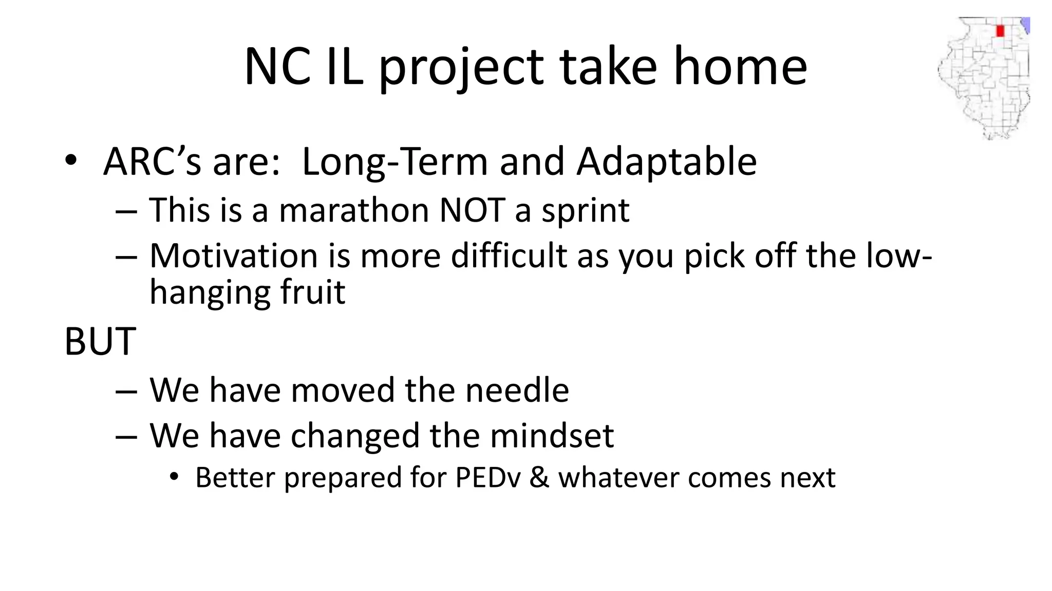 NC IL project take home
• ARC’s are: Long-Term and Adaptable
– This is a marathon NOT a sprint
– Motivation is more difficult as you pick off the low-
hanging fruit
BUT
– We have moved the needle
– We have changed the mindset
• Better prepared for PEDv & whatever comes next
 