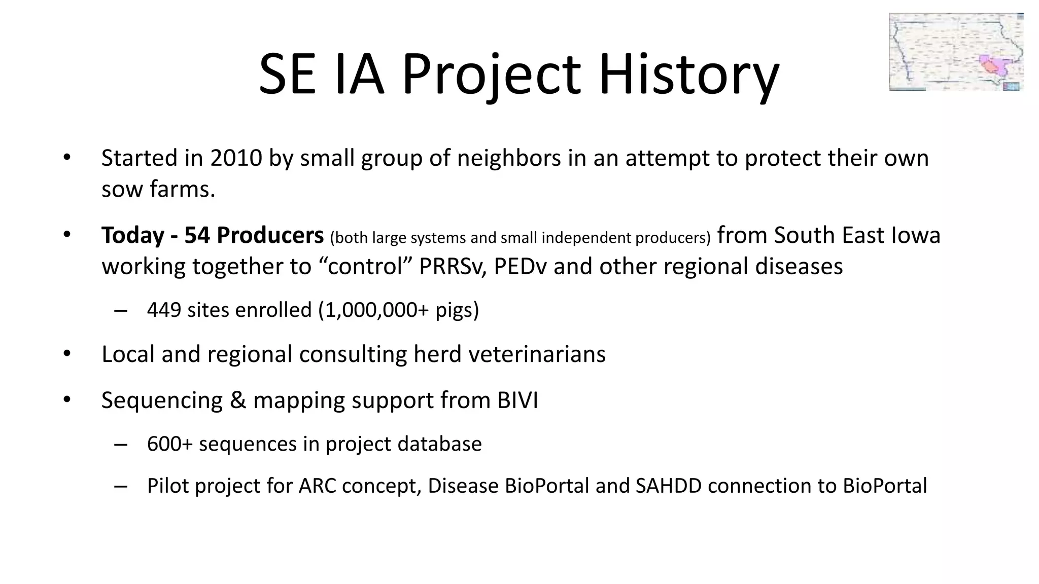 SE IA Project History
• Started in 2010 by small group of neighbors in an attempt to protect their own
sow farms.
• Today - 54 Producers (both large systems and small independent producers) from South East Iowa
working together to “control” PRRSv, PEDv and other regional diseases
– 449 sites enrolled (1,000,000+ pigs)
• Local and regional consulting herd veterinarians
• Sequencing & mapping support from BIVI
– 600+ sequences in project database
– Pilot project for ARC concept, Disease BioPortal and SAHDD connection to BioPortal
 