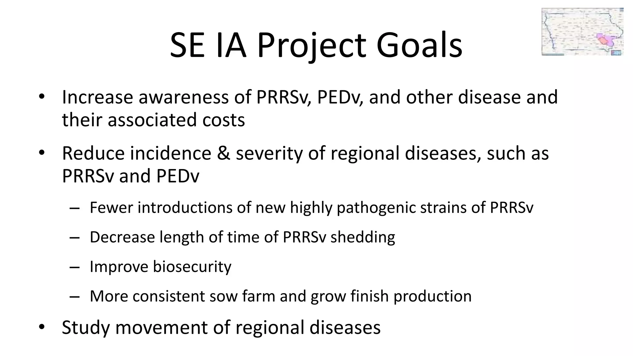 SE IA Project Goals
• Increase awareness of PRRSv, PEDv, and other disease and
their associated costs
• Reduce incidence & severity of regional diseases, such as
PRRSv and PEDv
– Fewer introductions of new highly pathogenic strains of PRRSv
– Decrease length of time of PRRSv shedding
– Improve biosecurity
– More consistent sow farm and grow finish production
• Study movement of regional diseases
 