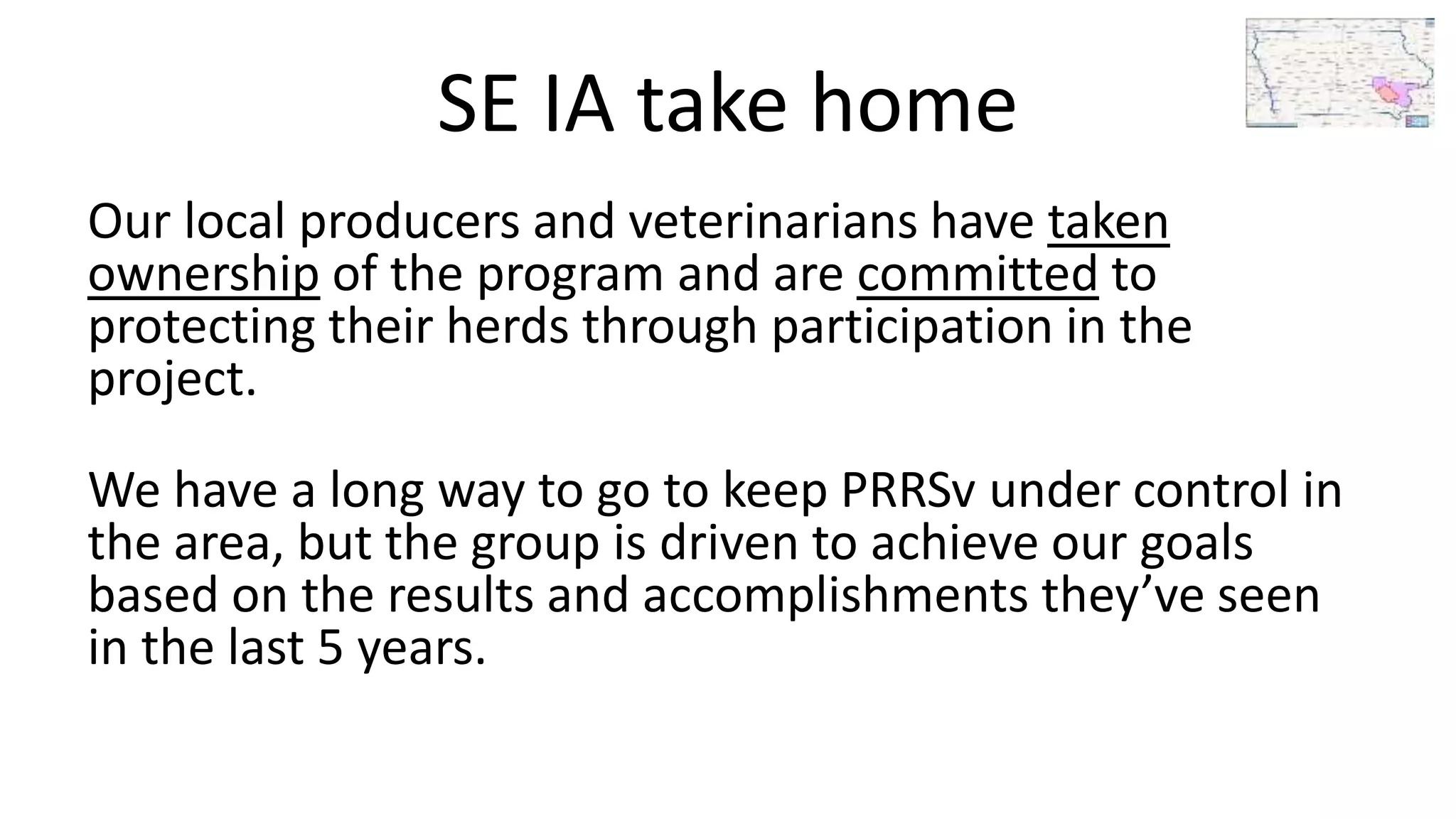 SE IA take home
Our local producers and veterinarians have taken
ownership of the program and are committed to
protecting their herds through participation in the
project.
We have a long way to go to keep PRRSv under control in
the area, but the group is driven to achieve our goals
based on the results and accomplishments they’ve seen
in the last 5 years.
 
