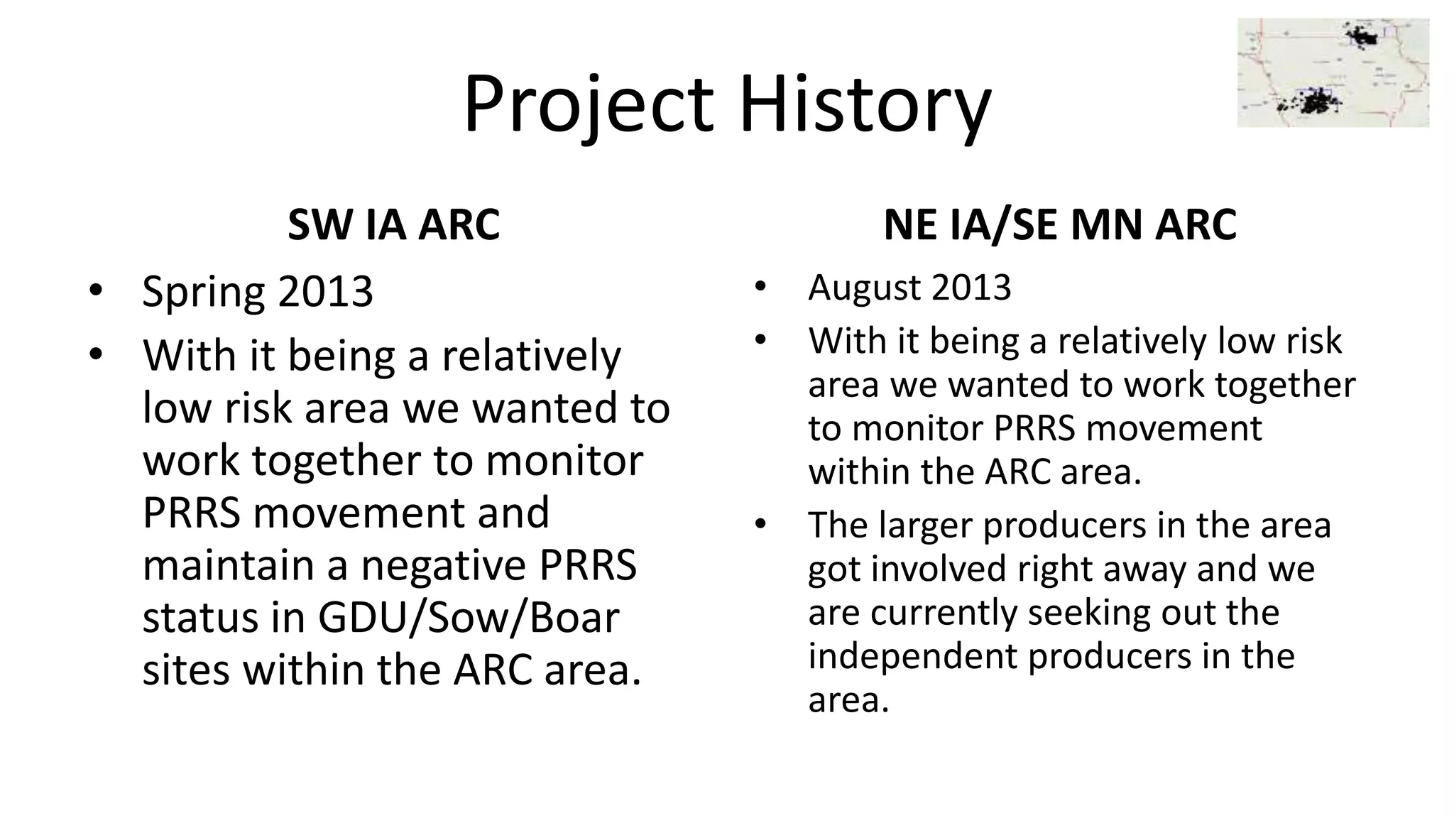 Project History
SW IA ARC
• Spring 2013
• With it being a relatively
low risk area we wanted to
work together to monitor
PRRS movement and
maintain a negative PRRS
status in GDU/Sow/Boar
sites within the ARC area.
NE IA/SE MN ARC
• August 2013
• With it being a relatively low risk
area we wanted to work together
to monitor PRRS movement
within the ARC area.
• The larger producers in the area
got involved right away and we
are currently seeking out the
independent producers in the
area.
 