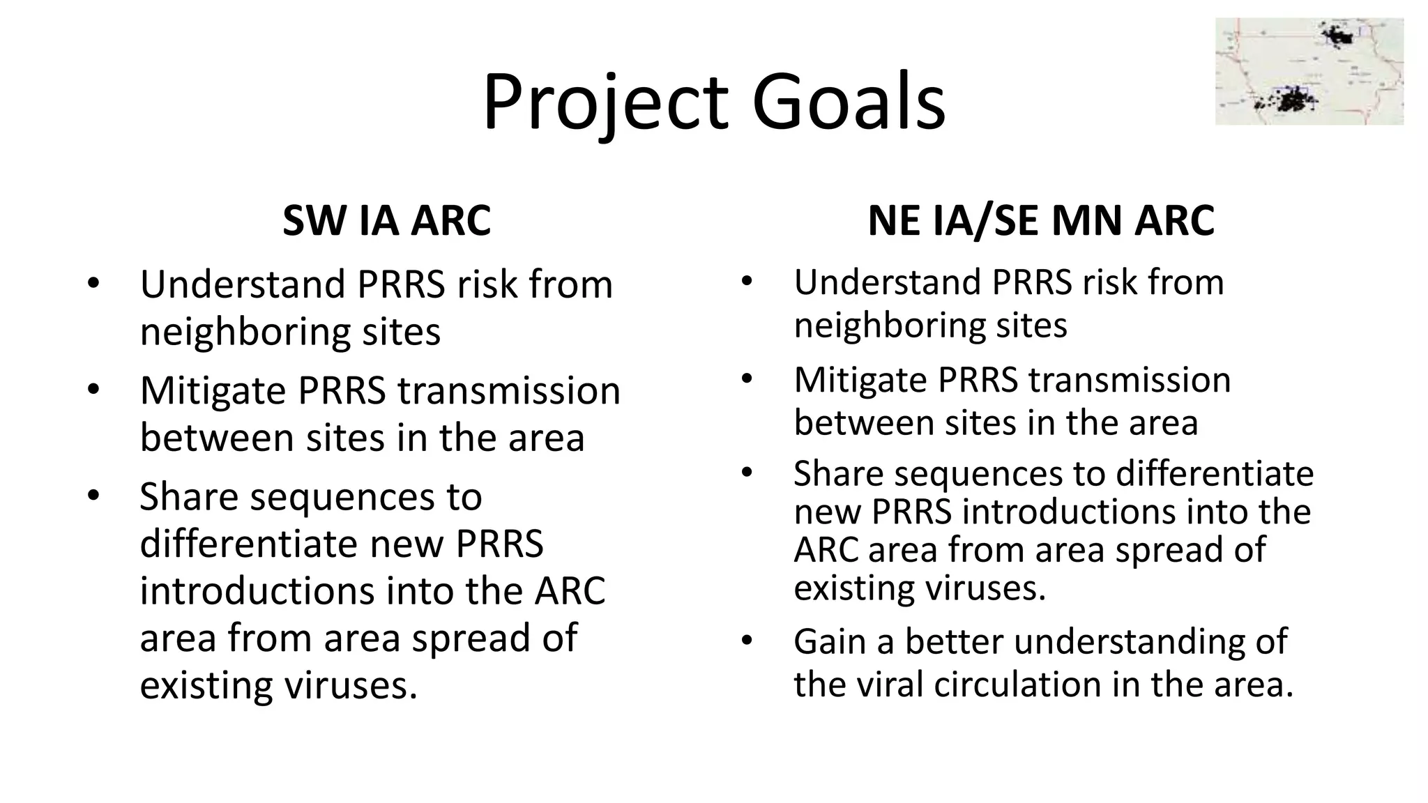 Project Goals
SW IA ARC
• Understand PRRS risk from
neighboring sites
• Mitigate PRRS transmission
between sites in the area
• Share sequences to
differentiate new PRRS
introductions into the ARC
area from area spread of
existing viruses.
NE IA/SE MN ARC
• Understand PRRS risk from
neighboring sites
• Mitigate PRRS transmission
between sites in the area
• Share sequences to differentiate
new PRRS introductions into the
ARC area from area spread of
existing viruses.
• Gain a better understanding of
the viral circulation in the area.
 
