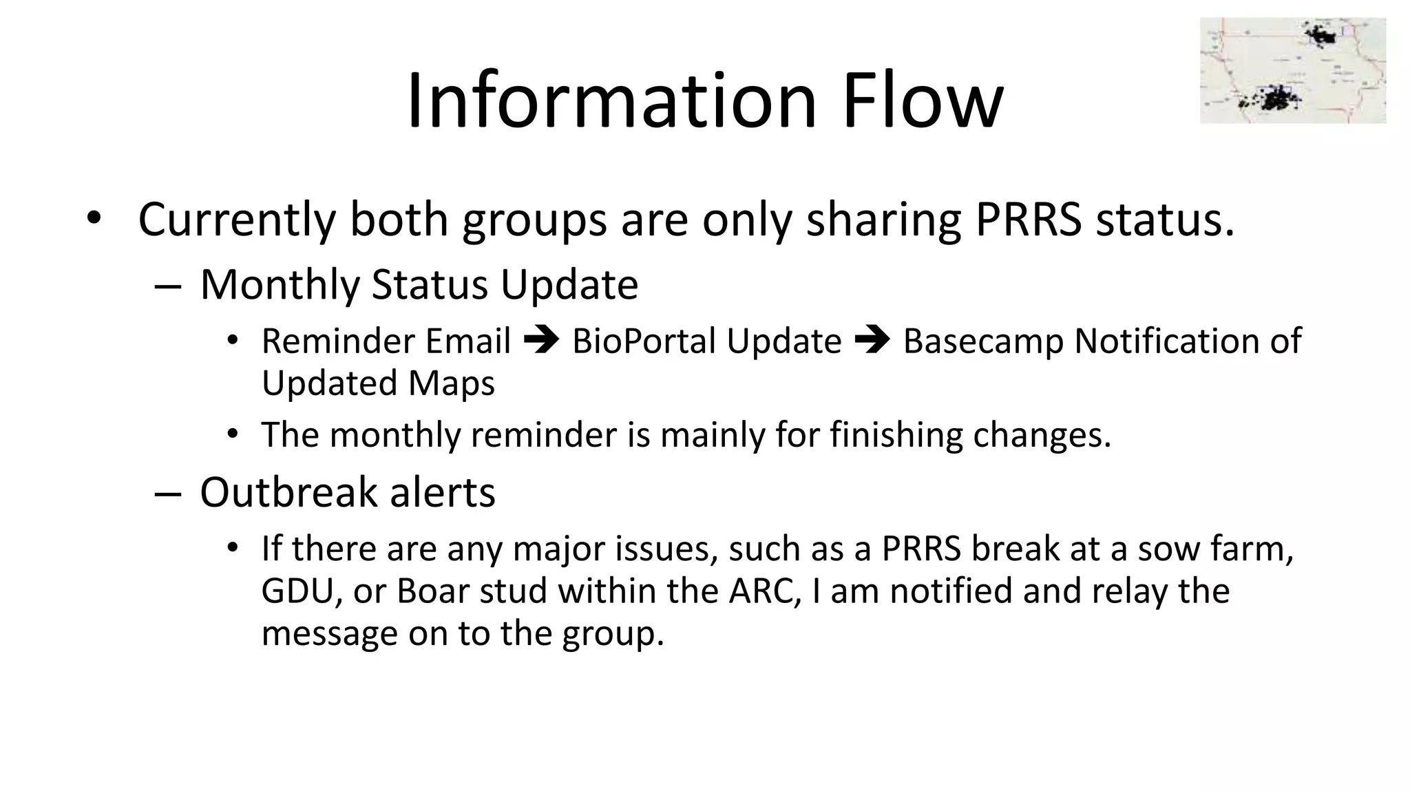 Information Flow
• Currently both groups are only sharing PRRS status.
– Monthly Status Update
• Reminder Email  BioPortal Update  Basecamp Notification of
Updated Maps
• The monthly reminder is mainly for finishing changes.
– Outbreak alerts
• If there are any major issues, such as a PRRS break at a sow farm,
GDU, or Boar stud within the ARC, I am notified and relay the
message on to the group.
 
