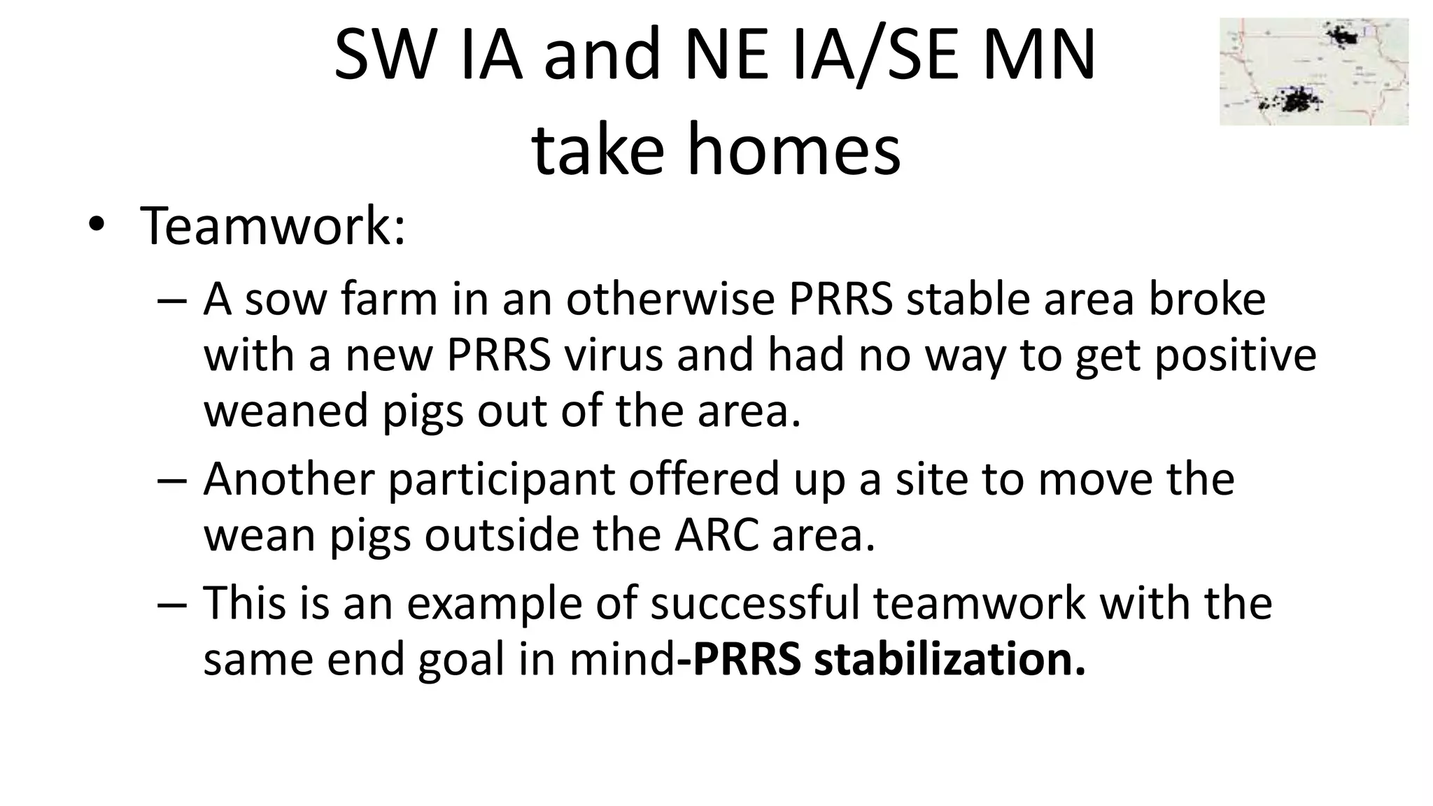 SW IA and NE IA/SE MN
take homes
• Teamwork:
– A sow farm in an otherwise PRRS stable area broke
with a new PRRS virus and had no way to get positive
weaned pigs out of the area.
– Another participant offered up a site to move the
wean pigs outside the ARC area.
– This is an example of successful teamwork with the
same end goal in mind-PRRS stabilization.
 