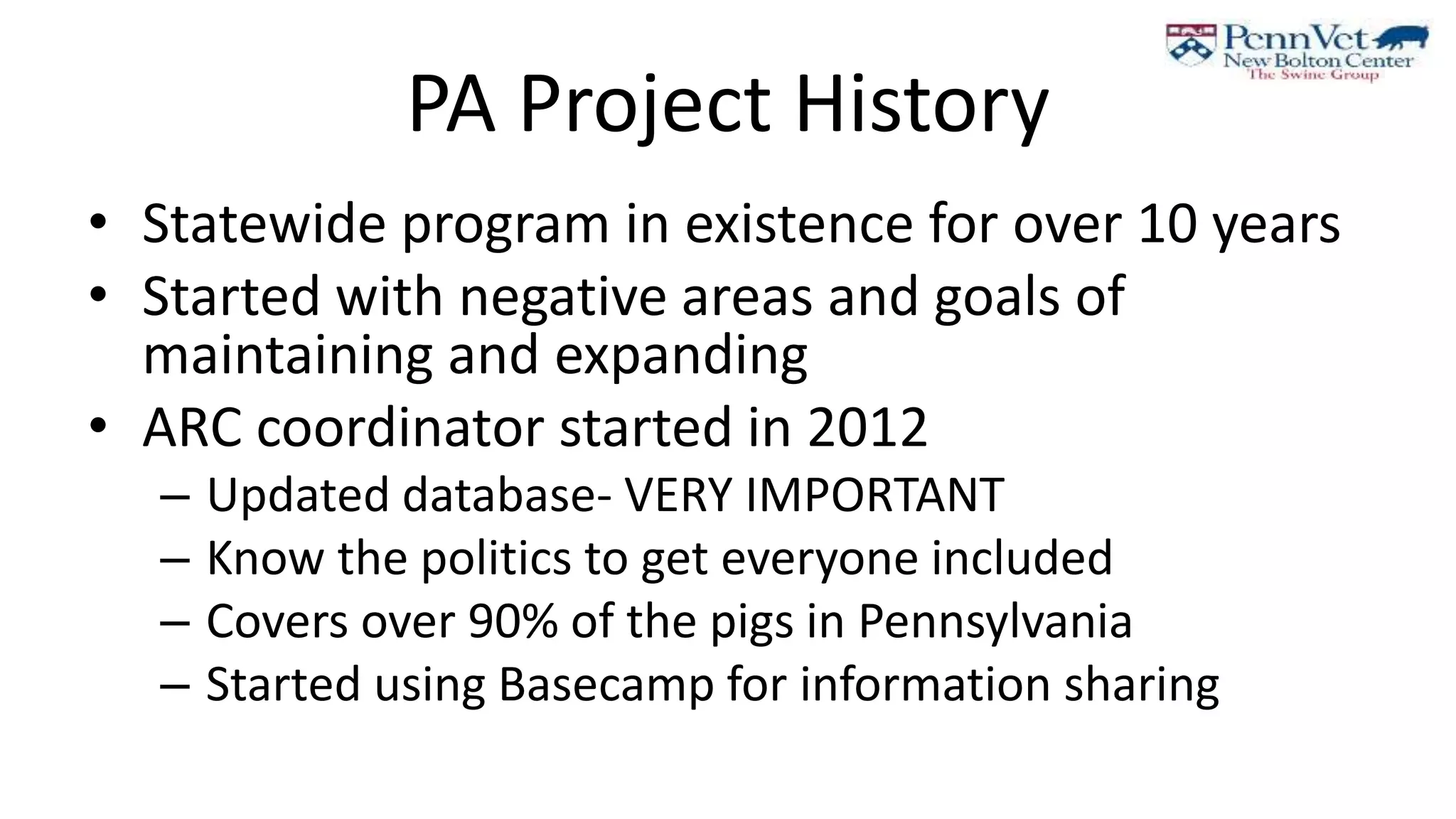 PA Project History
• Statewide program in existence for over 10 years
• Started with negative areas and goals of
maintaining and expanding
• ARC coordinator started in 2012
– Updated database- VERY IMPORTANT
– Know the politics to get everyone included
– Covers over 90% of the pigs in Pennsylvania
– Started using Basecamp for information sharing
 