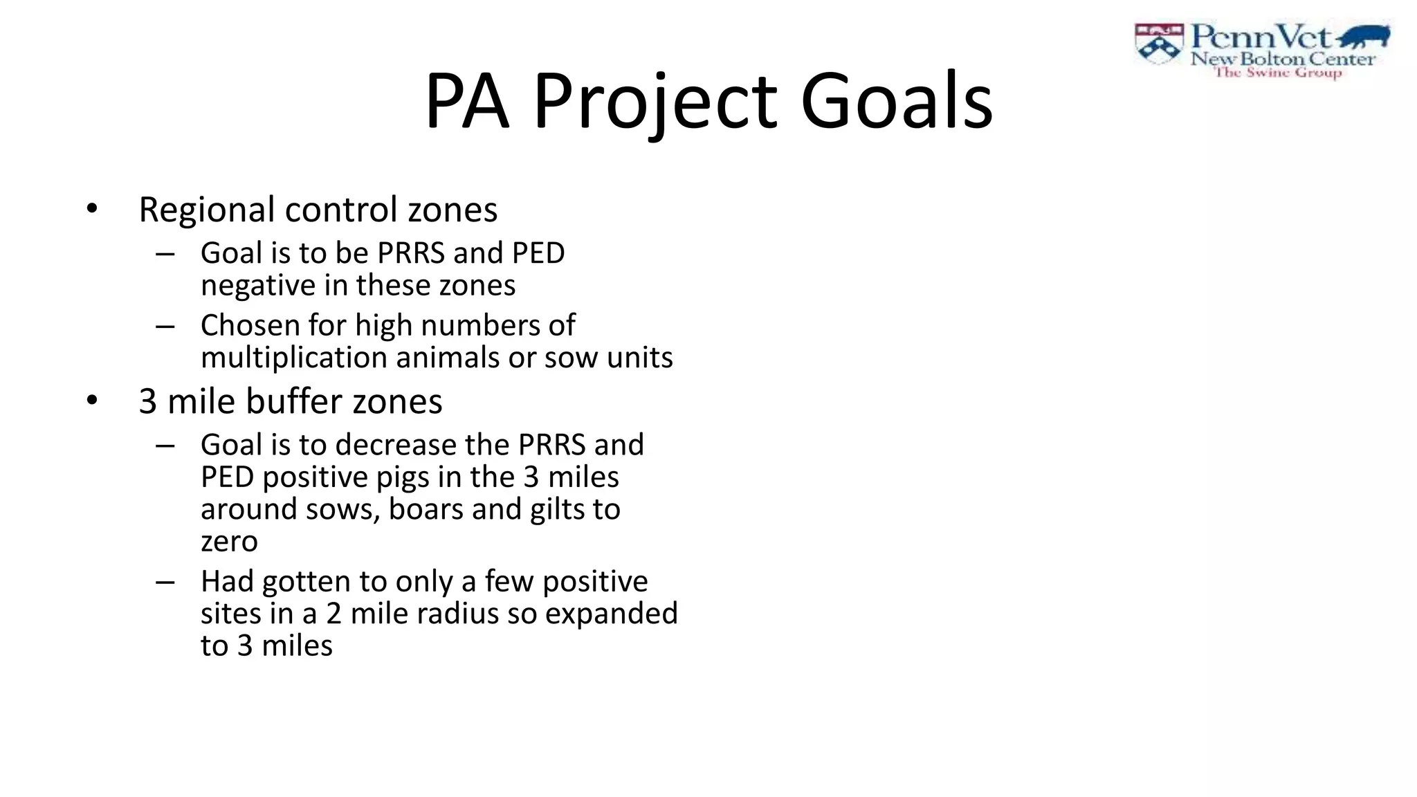 PA Project Goals
• Regional control zones
– Goal is to be PRRS and PED
negative in these zones
– Chosen for high numbers of
multiplication animals or sow units
• 3 mile buffer zones
– Goal is to decrease the PRRS and
PED positive pigs in the 3 miles
around sows, boars and gilts to
zero
– Had gotten to only a few positive
sites in a 2 mile radius so expanded
to 3 miles
 