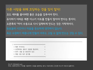 다른 사람을 위해 코딩하는 것을 잊지 말자!
코드 에러를 줄이려면 좋은 모습을 갖추어야 한다.
유지하기 어려운 예쁜 아스키 아트를 만들지 말아야 한다는 뜻이다.
오른쪽의 *까지 수동으로 다시 입력하게 만드는 것은 가학적이다.
동료들의 시간이나 마음을 중요하게 생각하지 않는다.
혹은 수정하기 짜증나게 만들어 아무도 고칠 수 없게 만드는 것일 수 있다.
아스키 아트(ASCII art):
주로 고정폭 문자나 기호를 사용하여 그림을 표현하는 방식, 이모티콘도 간단한 아스키 아트의 일종이다.
 