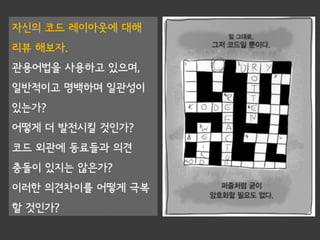 자신의 코드 레이아웃에 대해
리뷰 해보자.
관용어법을 사용하고 있으며,
일반적이고 명백하며 일관성이
있는가?
어떻게 더 발전시킬 것인가?
코드 외관에 동료들과 의견
충돌이 있지는 않은가?
이러한 의견차이를 어떻게 극복
할 것인가?
 