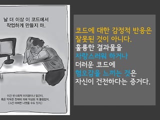 코드에 대한 감정적 반응은
잘못된 것이 아니다.
훌륭한 결과물을
자랑스러워 하거나
더러운 코드에
혐오감을 느끼는 것은
자신이 건전하다는 증거다.
 