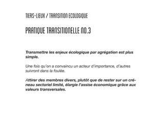 tiers-lieux/TRANSITIONECOLOGIQUE
PRATIQUETRANSITIONELLENO.3
Transmettre les enjeux écologique par agrégation est plus
simple.
Une fois qu’on a convaincu un acteur d’importance, d’autres
suivront dans la foulée.
Attirer des membres divers, plutôt que de rester sur un cré-
neau sectoriel limité, élargie l’assise économique grâce aux
valeurs transversales.
 