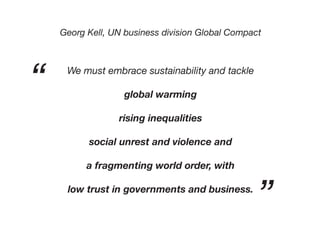 Georg Kell, UN business division Global Compact
We must embrace sustainability and tackle
global warming
rising inequalities
social unrest and violence and
a fragmenting world order, with
low trust in governments and business.
“
”
 