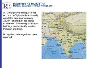 Magnitude 7.2 TAJIKISTAN
Monday, December 7, 2015 at 07:50:06 UTC
A 7.2-magnitude earthquake has
occurred in Tajikistan in a sparsely
populated area approximately
349km (217mi) E of the capital
Dushanbe. This earthquake shook
buildings in cities in Afghanistan,
Pakistan and India.
No injuries or damage have been
reported.
 
