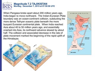 When Pangaea broke apart about 200 million years ago,
India began to move northward. The Indian-Eurasian Plate
boundary was an ocean-continent collision, subducting the
more dense Tethyan oceanic plate beneath the more
buoyant Eurasian continental plate. When India reached
Asia about 40 to 50 million years ago, and essentially
crashed into Asia, its northward advance slowed by about
half. The collision and associated decrease in the rate of
plate movement marked the beginning of the rapid uplift of
the Himalayas.
Magnitude 7.2 TAJIKISTAN
Monday, December 7, 2015 at 07:50:06 UTC
 