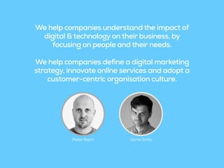 We help companies understand the impact of
digital & technology on their business, by
focusing on people and their needs.
We help companies define a digital marketing
strategy, innovate online services and adopt a
customer-centric organisation culture.
Pieter Baert Gerrie Smits
 