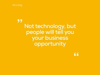 Not technology, but
people will tell you
your business
opportunity
“
”
De vraag
 
