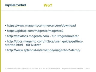 © SPLENDID INTERNET GMBH & CO. KG 2015, ALLE RECHTE VORBEHALTEN Magento Stammtisch Kiel 09.12.2015
Wo?

https://www.magentocommerce.com/download

https://github.com/magento/magento2

http://devdocs.magento.com - für Programmierer

http://docs.magento.com/m2/ce/user_guide/getting-
started.html – für Nutzer

http://www.splendid-internet.de/magento-2-demo/
 