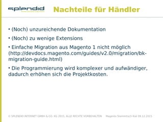 © SPLENDID INTERNET GMBH & CO. KG 2015, ALLE RECHTE VORBEHALTEN Magento Stammtisch Kiel 09.12.2015
Nachteile für Händler

(Noch) unzureichende Dokumentation

(Noch) zu wenige Extensions

Einfache Migration aus Magento 1 nicht möglich
(http://devdocs.magento.com/guides/v2.0/migration/bk-
migration-guide.html)

Die Programmierung wird komplexer und aufwändiger,
dadurch erhöhen sich die Projektkosten.
 