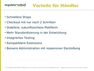 © SPLENDID INTERNET GMBH & CO. KG 2015, ALLE RECHTE VORBEHALTEN Magento Stammtisch Kiel 09.12.2015
Vorteile für Händler

Schnellere Shops

Checkout mit nur noch 2 Schritten

Stabilere, zukunftssichere Plattform

Mehr Standardisierung in der Entwicklung

Integriertes Testing

Kompatiblere Extensions

Bessere Administration mit responsiver Darstellung
 