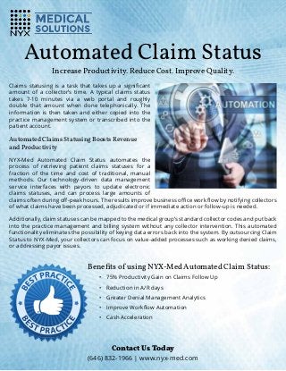 Automated Claim Status
Increase Productivity. Reduce Cost. Improve Quality.
Claims statusing is a task that takes up a significant
amount of a collector’s time. A typical claims status
takes 7-10 minutes via a web portal and roughly
double that amount when done telephonically. The
information is then taken and either copied into the
practice management system or transcribed into the
patient account.
Automated Claims Statusing Boosts Revenue
and Productivity
NYX-Med Automated Claim Status automates the
process of retrieving patient claims statuses for a
fraction of the time and cost of traditional, manual
methods. Our technology-driven data management
service interfaces with payors to update electronic
claims statuses, and can process large amounts of
claims often during off-peak hours. The results improve business office work flow by notifying collectors
of what claims have been processed, adjudicated or if immediate action or follow-up is needed.
Additionally, claim statuses can be mapped to the medical group’s standard collector codes and put back
into the practice management and billing system without any collector intervention. This automated
functionality eliminates the possibility of keying data errors back into the system. By outsourcing Claim
Status to NYX-Med, your collectors can focus on value-added processes such as working denied claims,
or addressing payor issues.
Benefits of using NYX-Med Automated Claim Status:
•	 75% Productivity Gain on Claims Follow Up
•	 Reduction in A/R days
•	 Greater Denial Management Analytics
•	 Improve Workflow Automation
•	 Cash Acceleration
Contact Us Today
(646) 832-1966 | www.nyx-med.com
 
