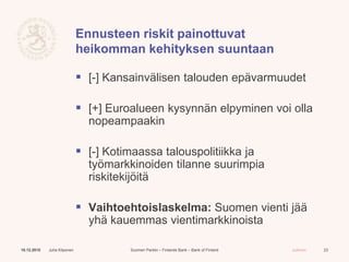 Suomen Pankki – Finlands Bank – Bank of Finland Julkinen
Ennusteen riskit painottuvat
heikomman kehityksen suuntaan
 [-] Kansainvälisen talouden epävarmuudet
 [+] Euroalueen kysynnän elpyminen voi olla
nopeampaakin
 [-] Kotimaassa talouspolitiikka ja
työmarkkinoiden tilanne suurimpia
riskitekijöitä
 Vaihtoehtoislaskelma: Suomen vienti jää
yhä kauemmas vientimarkkinoista
10.12.2015 Juha Kilponen 23
 