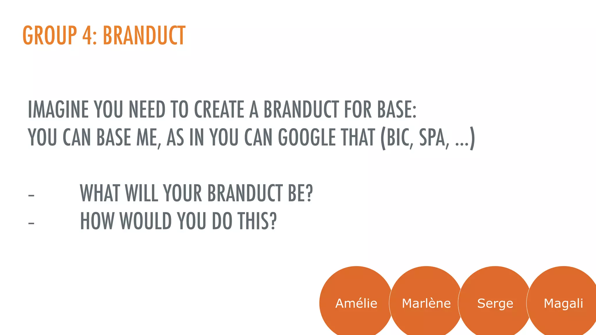 GROUP 4: BRANDUCT
IMAGINE YOU NEED TO CREATE A BRANDUCT FOR BASE:
YOU CAN BASE ME, AS IN YOU CAN GOOGLE THAT (BIC, SPA, …)
- WHAT WILL YOUR BRANDUCT BE?
- HOW WOULD YOU DO THIS?
Amélie Marlène Serge Magali
 