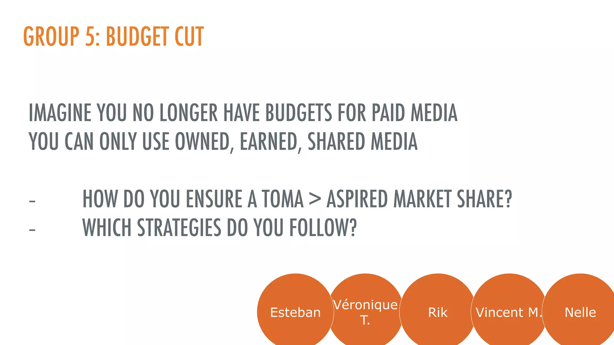 GROUP 5: BUDGET CUT
IMAGINE YOU NO LONGER HAVE BUDGETS FOR PAID MEDIA
YOU CAN ONLY USE OWNED, EARNED, SHARED MEDIA
- HOW DO YOU ENSURE A TOMA > ASPIRED MARKET SHARE?
- WHICH STRATEGIES DO YOU FOLLOW?
Véronique
T.
Rik Vincent M. NelleEsteban
 