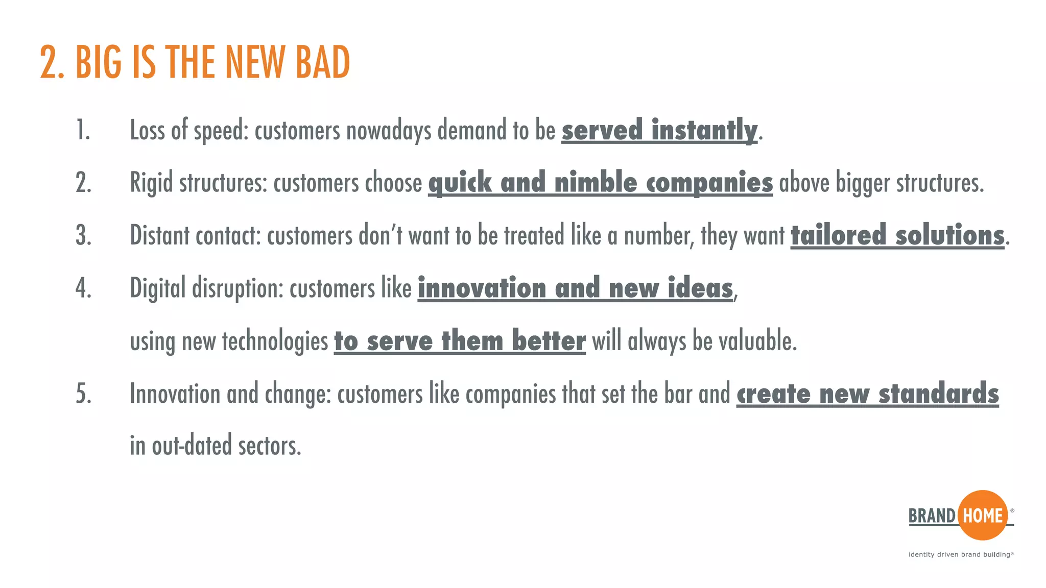 2. BIG IS THE NEW BAD
1. Loss of speed: customers nowadays demand to be served instantly.
2. Rigid structures: customers choose quick and nimble companies above bigger structures.
3. Distant contact: customers don’t want to be treated like a number, they want tailored solutions.
4. Digital disruption: customers like innovation and new ideas,  
using new technologies to serve them better will always be valuable.
5. Innovation and change: customers like companies that set the bar and create new standards  
in out-dated sectors.
 