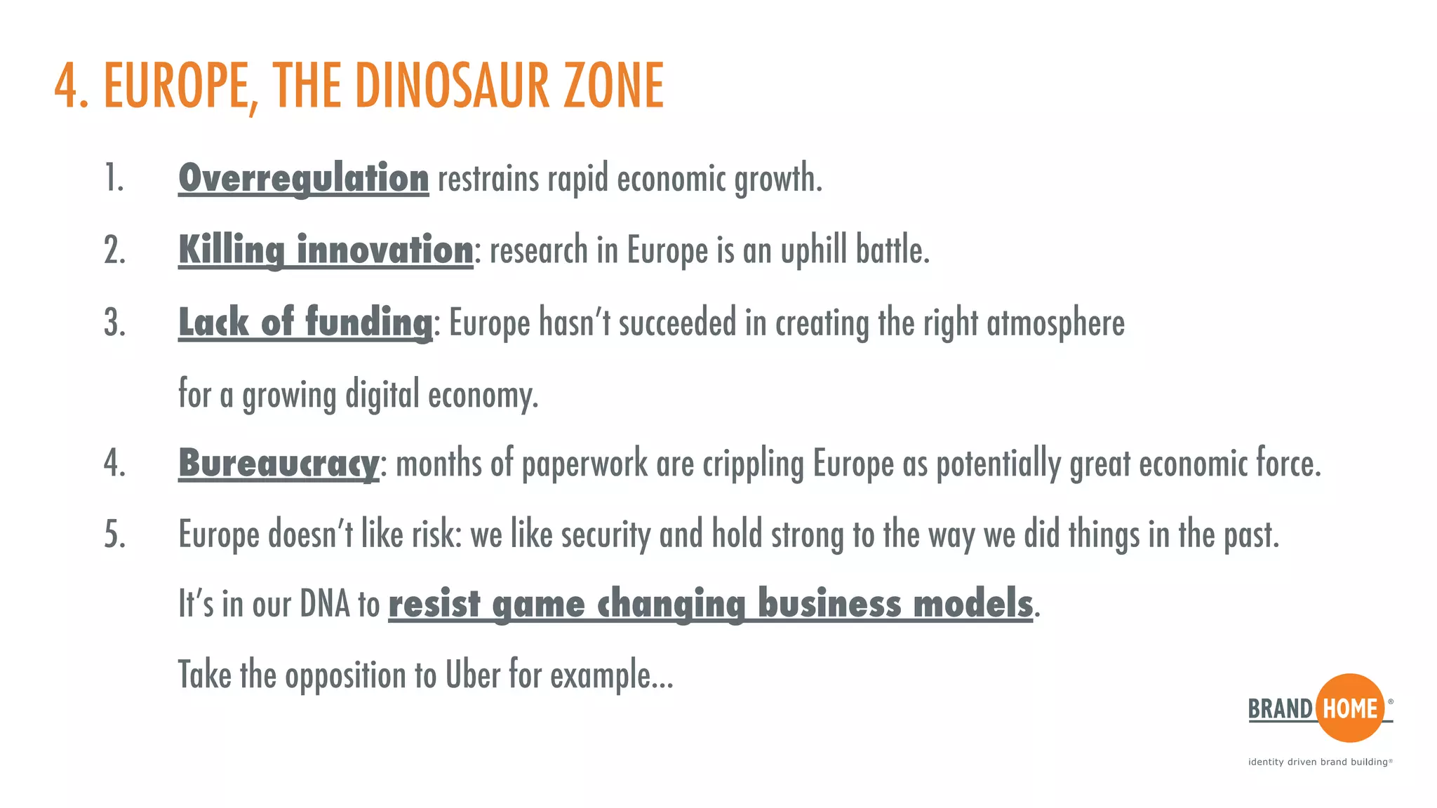 4. EUROPE, THE DINOSAUR ZONE
1. Overregulation restrains rapid economic growth.
2. Killing innovation: research in Europe is an uphill battle.
3. Lack of funding: Europe hasn’t succeeded in creating the right atmosphere  
for a growing digital economy.
4. Bureaucracy: months of paperwork are crippling Europe as potentially great economic force.
5. Europe doesn’t like risk: we like security and hold strong to the way we did things in the past.  
It’s in our DNA to resist game changing business models.  
Take the opposition to Uber for example...
 