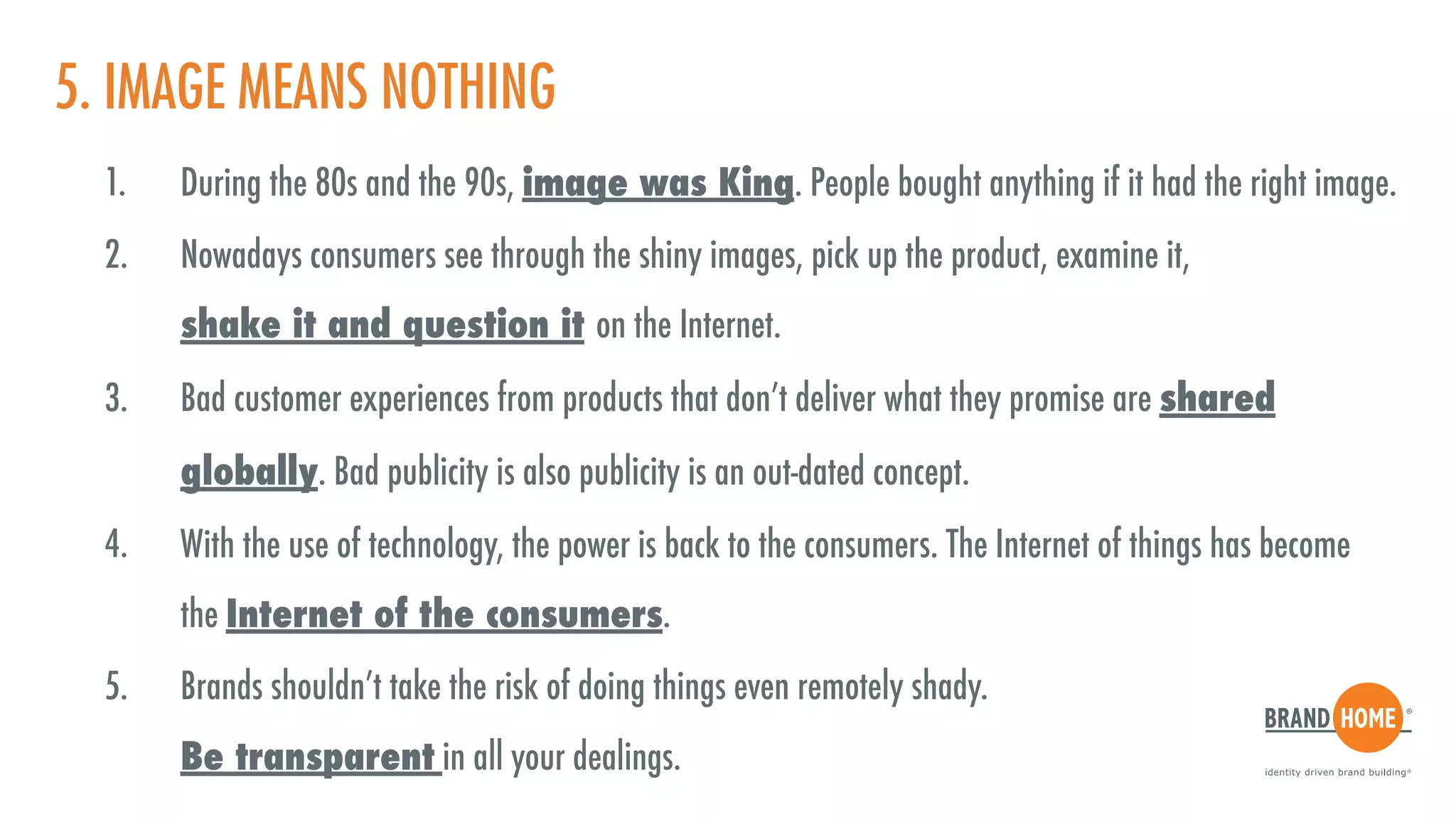 5. IMAGE MEANS NOTHING
1. During the 80s and the 90s, image was King. People bought anything if it had the right image.
2. Nowadays consumers see through the shiny images, pick up the product, examine it,  
shake it and question it on the Internet.
3. Bad customer experiences from products that don’t deliver what they promise are shared
globally. Bad publicity is also publicity is an out-dated concept.
4. With the use of technology, the power is back to the consumers. The Internet of things has become  
the Internet of the consumers.
5. Brands shouldn’t take the risk of doing things even remotely shady.  
Be transparent in all your dealings.
 